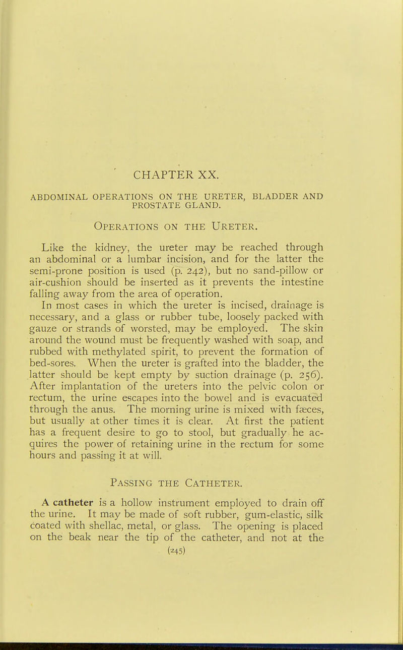 abdominal operations on the ureter, bladder and prostate gland. Operations on the Ureter. Like the kidney, the ureter may be reached through an abdominal or a kimbar incision, and for the latter the semi-prone position is used (p. 242), but no sand-pillow or air-cushion should be inserted as it prevents the intestine falling away from the area of operation. In most cases in which the ureter is incised, drainage is necessary, and a glass or rubber tube, loosely packed with gauze or strands of worsted, may be employed. The skin around the wound must be frequently washed with soap, and rubbed with methylated spirit, to prevent the formation of bed-sores. When the ureter is grafted into the bladder, the latter should be kept empty by suction drainage (p. 256). After implantation of the ureters into the pelvic colon or rectum, the urine escapes into the bowel and is evacuated through the anus. The morning urine is mixed with faeces, but usually at other times it is clear. At first the patient has a frequent desire to go to stool, but gradually he ac- quires the power of retaining urine in the rectum for some hours and passing it at will. Passing the Catheter. A catheter is a hollow instrument employed to drain off the urine. It may be made of soft rubber, gum-elastic, silk coated with shellac, metal, or glass. The opening is placed on the beak near the tip of the catheter, and not at the (•^45)