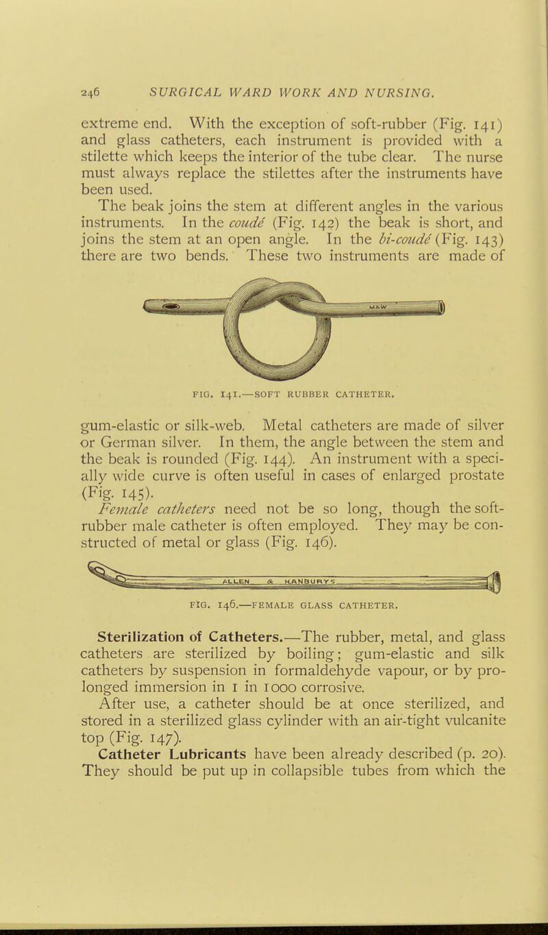 extreme end. With the exception of soft-rubber (Fig. 141) and glass catheters, each instrument is provided with a stilette which keeps the interior of the tube clear. The nurse must always replace the stilettes after the instruments have been used. The beak joins the stem at different angles in the various instruments. In the coui^e (Fig. 142) the beak is short, and joins the stem at an open angle. In the bi-coude (F\g. 143) there are two bends. These two instruments are made of FIG. 141.—SOFT RUBBER CATHETER. gum-elastic or silk-web. Metal catheters are made of silver or German silver. In them, the angle between the stem and the beak is rounded (Fig. 144). An instrument with a speci- ally wide curve is often useful in cases of enlarged prostate (Fig- 145)- Female catheters need not be so long, though the soft- rubber male catheter is often employed. They may be con- structed of metal or glass (Fig. 146). FIG. 146.—FEMALE GLASS CATHETER, Sterilization of Catheters.—The rubber, metal, and glass catheters . are sterilized by boiling; gum-elastic and silk catheters by suspension in formaldehyde vapour, or by pro- longed immersion in i in 1000 corrosive. After use, a catheter should be at once sterilized, and stored in a sterilized glass cylinder with an air-tight vulcanite top (Fig. 147). Catheter Lubricants have been already described (p. 20). They should be put up in collapsible tubes from which the