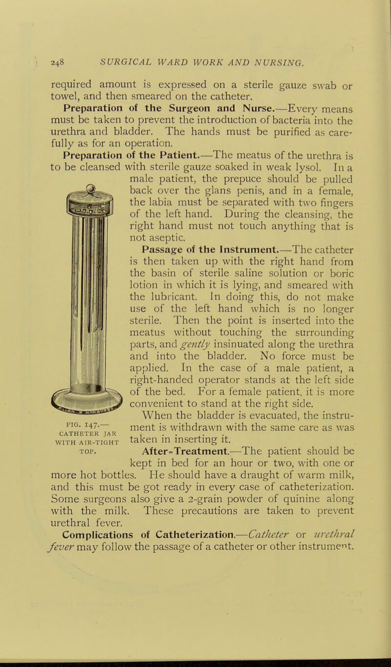 required amount is expressed on a sterile gauze swab or towel, and then smeared on the catheter. Preparation of the Surgeon and Nurse.—Every means must be taken to prevent the introduction of bacteria into the urethra and bladder. The hands must be purified as care- fully as for an operation. Preparation of the Patient.—The meatus of the urethra is to be cleansed with sterile gauze soaked in weak lysol. In a male patient, the prepuce should be pulled back over the glans penis, and in a female, the labia must be separated with two fingers of the left hand. During the cleansing, the right hand must not touch anything that is not aseptic. Passage of the Instrument.—The catheter is then taken up with the right hand from the basin of sterile saline solution or boric lotion in which it is lying, and smeared with the lubricant. In doing this, do not make use of the left hand which is no longer sterile. Then the point is inserted into the meatus without touching the surrounding parts, and gently insinuated along the urethra and into the bladder. No force must be applied. In the case of a male patient, a right-handed operator stands at the left side of the bed. For a female patient, it is more convenient to stand at the right side. When the bladder is evacuated, the instru- ment is withdrawn with the same care as was CATHETER JAR ^ , . . WITH AIR-TIGHT taken m mserting it. TOP. After=Treatnient.—The patient should be kept in bed for an hour or two, with one or more hot bottles. He should have a draught of warm milk, and this must be got ready in every case of catheterization. Some surgeons also give a 2-grain powder of quinine along with the milk. These precautions are taken to prevent urethral fever. Complications of Catheterization.—Catheter or urethral fever may follow the passage of a catheter or other instrument.