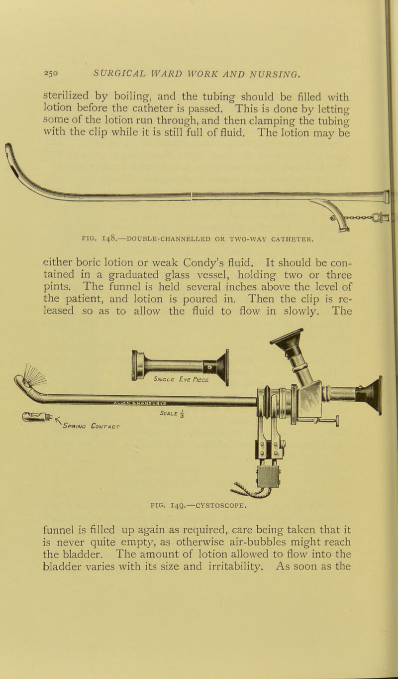 Sterilized by boiling, and the tubing should be filled with lotion before the catheter is passed. This is done by letting some of the lotion run through, and then clamping the tubing with the clip while it is still full of fluid. The lotion may be riG. 148.—DOUBLE-CHANNELLED OR TWO-WAY CATHETER. either boric lotion or weak Condy's fluid. It should be con- tained in a graduated glass vessel, holding two or three pints. The funnel is held several inches above the level of the patient, and lotion is poured in. Then the clip is re- leased so as to allow the fluid to flow in slowly. The FIG. 149.—CYSTOSCOPE, funnel is filled up again as required, care being taken that it is never quite empty, as otherwise air-bubbles might reach the bladder. The amount of lotion allowed to flow into the bladder varies with its size and irritability. As soon as the