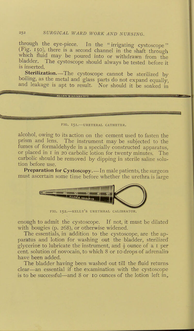 through the eye-piece. In the irrigating cystoscope (Fig. 150), there is a second channel in the shaft through which fluid may be poured into or withdrawn from the bladder. The cystoscope should always be tested before it is inserted. Sterilization—The cystoscope cannot be sterilized by boiling, as the metal and glass parts do not expand equally, and leakage is apt to result. Nor should it be soaked in FIG. 151.—URETERAL CATHETER. alcohol, owing to its action on the cement used to fasten the prism and lens. The instrument may be subjected to the fumes of formaldehyde in a specially constructed apparatus, or placed in i in 20 carbolic lotion for twenty minutes. The carbolic should be removed by dipping in sterile saline solu- tion before use. Preparation for Cystoscopy. — In male patients, the surgeon must ascertain some time before whether the urethra is large FIG. 152.—Kelly's urethral calibrator. enough to admit the cystoscope. If not, it must be dilated with bougies (p. 268), or otherwise widened. The essentials, in addition to the cystoscope, are the ap- paratus and lotion for washing out the bladder, sterilized glycerine to lubricate the instrument, and ^ ounce of a i per cent, solution of novocain, to which 8 or 10 drops of adrenalin' have been added. The bladder having been washed out till the fluid returns clear—an essential if the examination with the cystoscope is to be successful—and 8 or 10 ounces of the lotion left in.