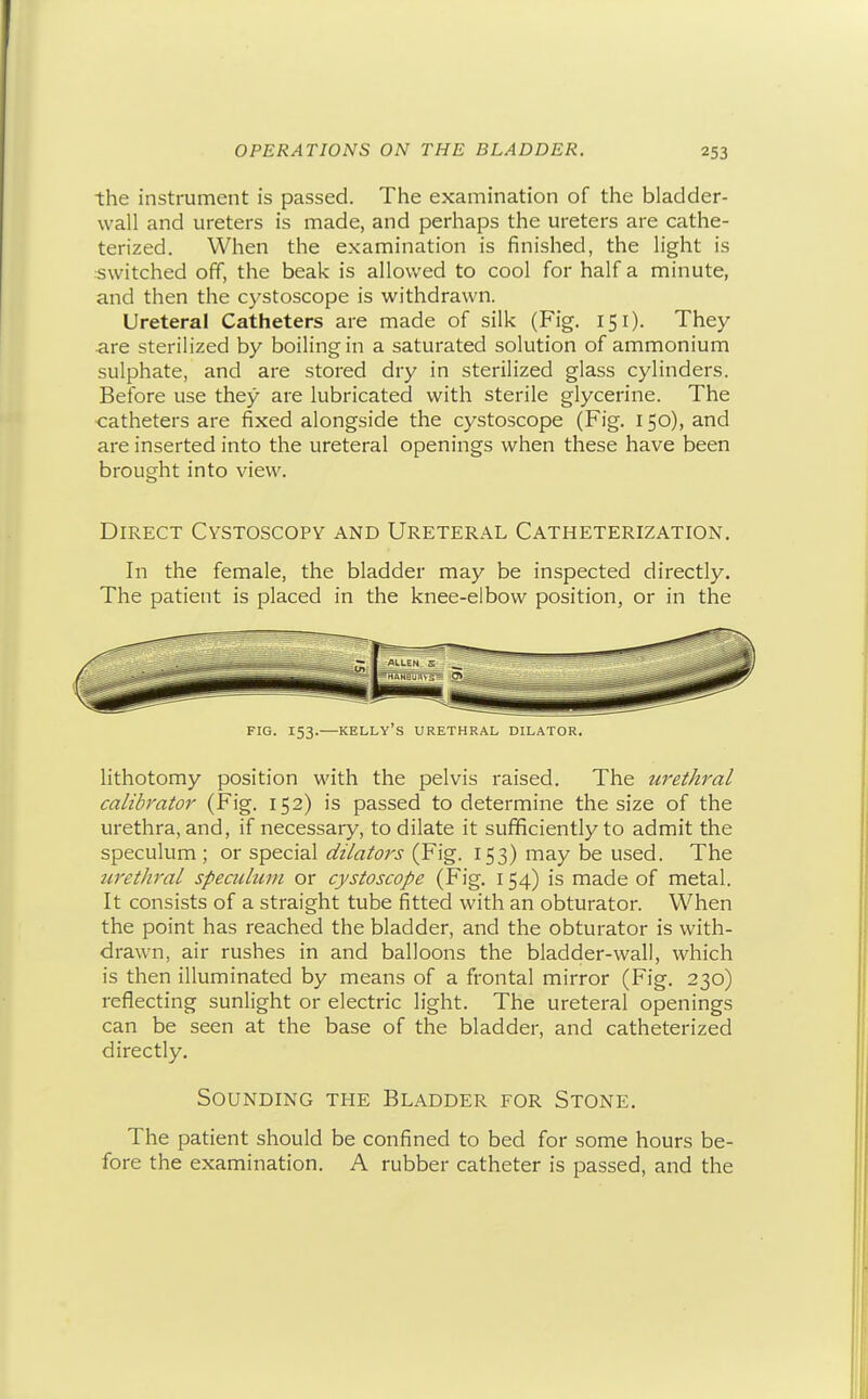 the instrument is passed. The examination of the bladder- wall and ureters is made, and perhaps the ureters are cathe- terized. When the examination is finished, the light is switched off, the beak is allowed to cool for half a minute, and then the cystoscope is withdrawn. Ureteral Catheters are made of silk (Fig. 151). They are sterilized by boiling in a saturated solution of ammonium sulphate, and are stored dry in sterilized glass cylinders. Before use they are lubricated with sterile glycerine. The catheters are fixed alongside the cystoscope (Fig. 150), and are inserted into the ureteral openings when these have been brought into view. Direct Cystoscopy and Ureteral Catheterization. In the female, the bladder may be inspected directly. The patient is placed in the knee-elbow position, or in the FIG. 153. KELLY'S URETHRAL DILATOR. lithotomy position with the pelvis raised. The urethral calibrator (Fig. 152) is passed to determine the size of the urethra, and, if necessary, to dilate it sufficiently to admit the speculum ; or special dilators (Fig. 153) may be used. The iiretJiral speculum or cystoscope (Fig, 154) is made of metal. It consists of a straight tube fitted with an obturator. When the point has reached the bladder, and the obturator is with- drawn, air rushes in and balloons the bladder-wall, which is then illuminated by means of a frontal mirror (Fig. 230) reflecting sunlight or electric light. The ureteral openings can be seen at the base of the bladder, and catheterized directly. Sounding the Bladder for Stone, The patient should be confined to bed for some hours be- fore the examination. A rubber catheter is passed, and the