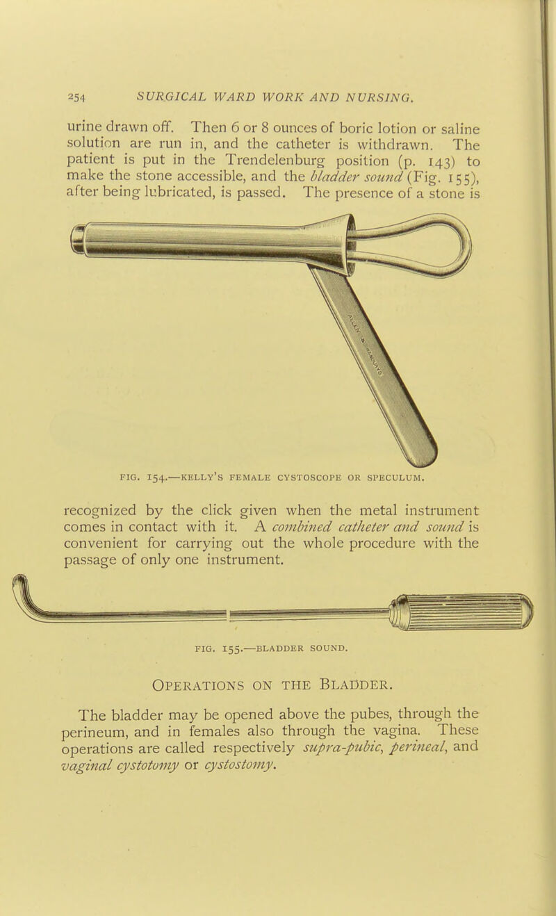 urine drawn off. Then 6 or 8 ounces of boric lotion or saline solution are run in, and the catheter is withdrawn. The patient is put in the Trendelenburg position (p. 143) to make the stone accessible, and the bladder sotaid (Fig. 155), after being lubricated, is passed. The presence of a stone is FIG. 154.—Kelly's female cystoscope or speculum. recognized by the click given when the metal instrument comes in contact with it. A combined catheter and sound is convenient for carrying out the whole procedure with the passage of only one instrument. FIG. 155.—BLADDER SOUND. Operations on the Bladder. The bladder may be opened above the pubes, through the perineum, and in females also through the vagina. These operations are called respectively supra-pubic, perineal, and vaginal cystotomy or cystostomy.