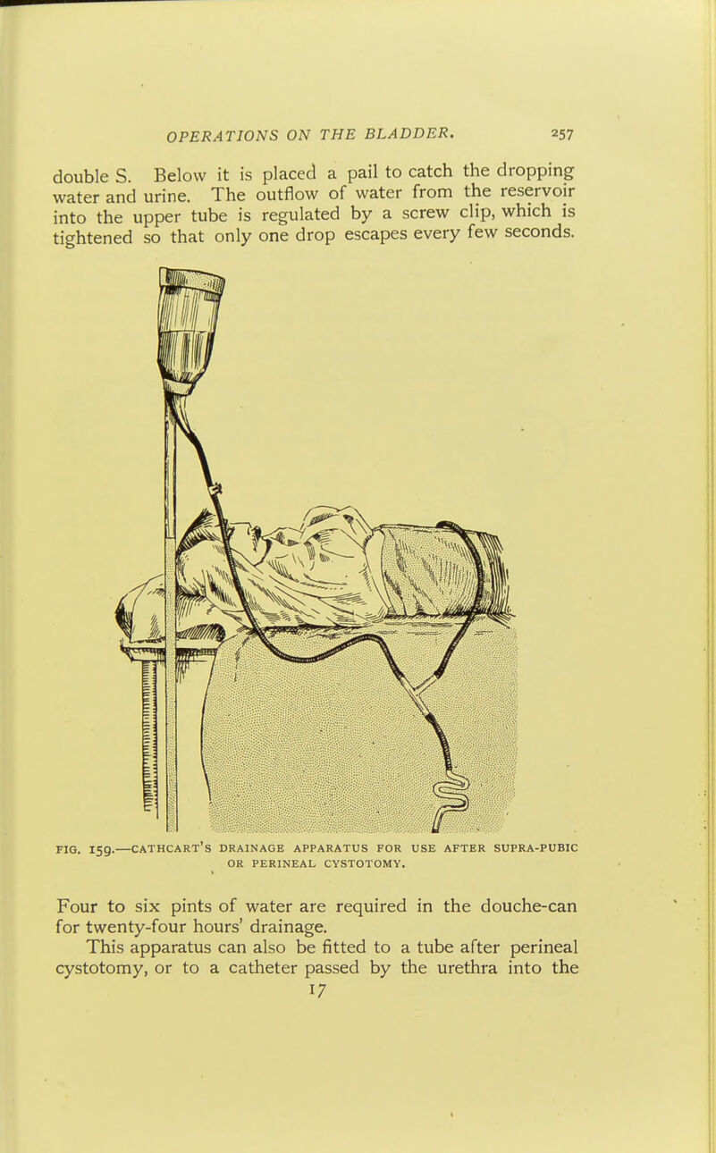 double S. Below it is placed a pail to catch the dropping water and urine. The outflow of water from the reservoir into the upper tube is regulated by a screw clip, which is tightened so that only one drop escapes every few seconds. FIG. 159.—cathcart's drainage apparatus for use after supra-pubic OR PERINEAL CYSTOTOMY. Four to six pints of water are required in the douche-can for twenty-four hours' drainage. This apparatus can also be fitted to a tube after perineal cystotomy, or to a catheter passed by the urethra into the 17