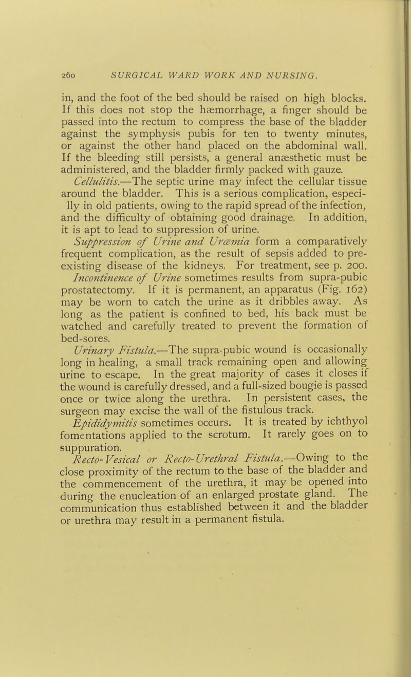 in, and the foot of the bed should be raised on high blocks. If this does not stop the haemon-hage, a finger should be passed into the rectum to compress the base of the bladder against the symphysis pubis for ten to twenty minutes, or against the other hand placed on the abdominal wall. If the bleeding still persists, a general anaesthetic must be administered, and the bladder firmly packed with gauze. Cellulitis.—The septic urine may infect the cellular tissue around the bladder. This is a serious complication, especi- lly in old patients, owing to the rapid spread of the infection, and the difficulty of obtaining good drainage. In addition, it is apt to lead to suppression of urine. Suppression of Urine and Urceinia form a comparatively frequent complication, as the result of sepsis added to pre- existing disease of the kidneys. For treatment, see p. 200. Incontinence of Urine sometimes results from supra-pubic prostatectomy. If it is permanent, an apparatus (Fig. 162) may be worn to catch the urine as it dribbles away. As long as the patient is confined to bed, his back must be watched and carefully treated to prevent the formation of bed-sores. Urinary Fistula.—The supra-pubic wound is occasionally long in healing, a small track remaining open and allowing urine to escape. In the great majority of cases it closes if the wound is carefully dressed, and a full-sized bougie is passed once or twice along the urethra. In persistent cases, the surgeon may excise the wall of the fistulous track. Epididymitis sometimes occurs. It is treated by ichthyol fomentations applied to the scrotum. It rarely goes on to suppuration. Recto-Vesical or Recto-Urethral Fistula.—Owing to the close proximity of the rectum to the base of the bladder and the commencement of the urethra, it may be opened into during the enucleation of an enlarged prostate gland. The communication thus established between it and the bladder or urethra may result in a permanent fistula.