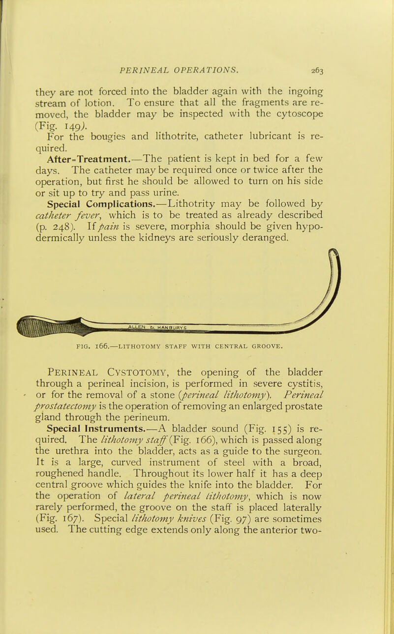 they are not forced into the bladder again with the ingoing stream of lotion. To ensure that all the fragments are re- moved, the bladder may be inspected with the cytoscope (Fig. 149;. For the bougies and lithotrite, catheter lubricant is re- quired. After=Treatment.—The patient is kept in bed for a few days. The catheter maybe required once or twice after the operation, but first he should be allowed to turn on his side or sit up to try and pass urine. Special Complications.—Lithotrity may be followed by catheter fever, which is to be treated as already described (p. 248). If pain is severe, morphia should be given hypo- dermically unless the kidneys are sei'iously deranged. FIG. 166.—LITHOTOMY STAFF WITH CENTRAL GROOVE. Perineal Cystotomy, the opening of the bladder through a perineal incision, is performed in severe cystitis, - or for the removal of a stone {perineal lithotomy). Perineal prostatectomy is the operation of removing an enlarged prostate gland through the perineum. Special Instruments.—A bladder sound (Fig. 155) is re- quired. The lithotomy staff (¥\g. 166), which is passed along the urethra into the bladder, acts as a guide to the surgeon. It is a large, curved instrument of steel with a broad, roughened handle. Throughout its lower half it has a deep central groove which guides the knife into the bladder. For the operation of lateral perineal lithotomy, which is now rarely performed, the groove on the staff is placed laterally (Fig. 167). Special lithotomy knives (Fig. 97) are sometimes used. The cutting edge extends only along the anterior two-