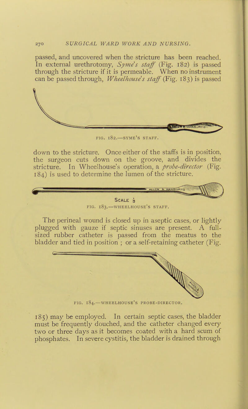 passed, and uncovered when the stricture has been reached. In external urethrotomy, Syme's staff (Fig. 182) is passed through the stricture if it is permeable. When no instrument can be passed through, Wheelhouses staff (^\'g. 183) is passed FIG. 182.—syme's staff. down to the stricture. Once either of the staffs is in position, the surgeon cuts down on the groove, and divides the stricture. In Wheelhouse's operation, a probe-director (Fig. 184) is used to determine the lumen of the stricture. FIG. 183.—wheelhouse's STAFF. The perineal wound is closed up in aseptic cases, or lightly plugged with gauze if septic sinuses are present. A full- sized rubber catheter is passed from the meatus to the bladder and tied in position ; or a self-retaining catheter (Fig. FIG. 184.—wheelhouse's PROBE-DIRECTOR. 185) may be employed. In certain septic cases, the bladder must be frequently douched, and the catheter changed every two or three days as it becomes coated with a hard scum of phosphates. In severe cystitis, the bladder is drained through