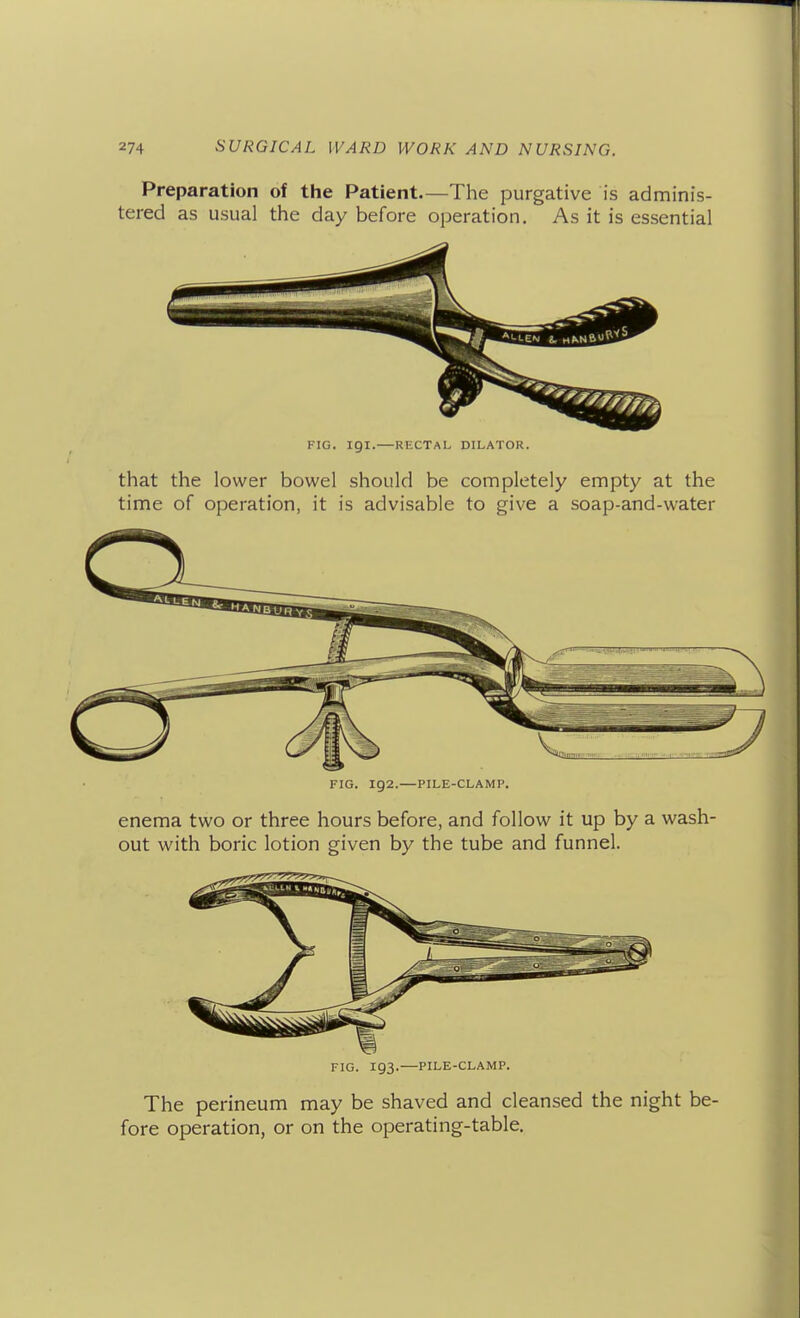 Preparation of the Patient—The purgative is adminis- tered as usual the day before operation. As it is essential FIG. igi.—RECTAL DILATOR. that the lower bowel should be completely empty at the time of operation, it is advisable to give a soap-and-water FIG. 192.—PILE-CLAMP. enema two or three hours before, and follow it up by a wash- out with boric lotion given by the tube and funnel. FIG. 193.—PILE-CLAMP. The perineum may be shaved and cleansed the night be- fore operation, or on the operating-table.