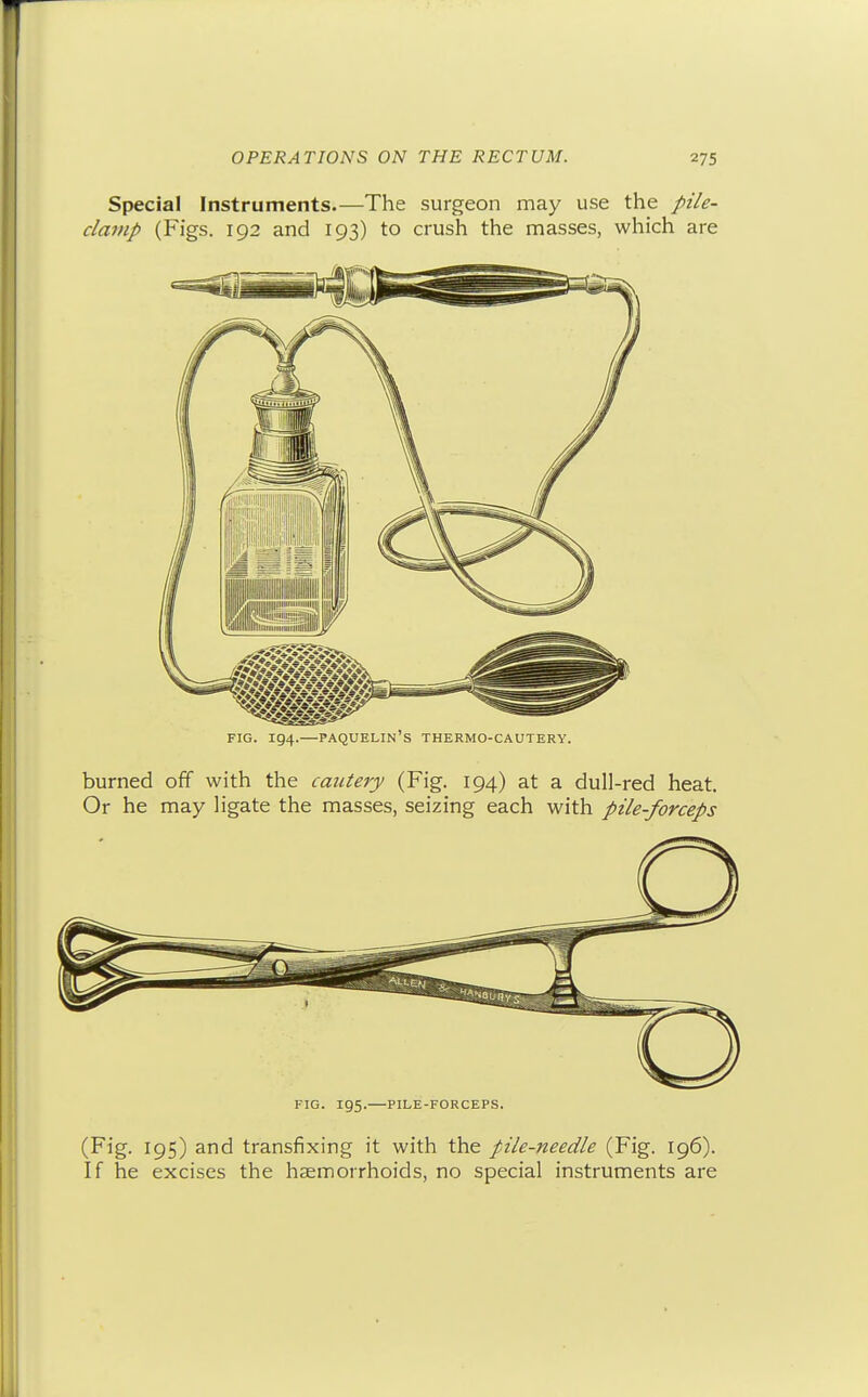 Special Instruments.—The surgeon may use the pt'/e- clanip (Figs. 192 and 193) to crush the masses, which are FIG. 194.—paquelin's thermo-cautery. burned off with the cautery (Fig. 194) at a dull-red heat. Or he may ligate the masses, seizing each with pile-forceps FIG. 195. PILE-FORCEPS. (Fig. 195) and transfixing it with the pile-needle (Fig. 196). If he excises the haemorrhoids, no special instruments are