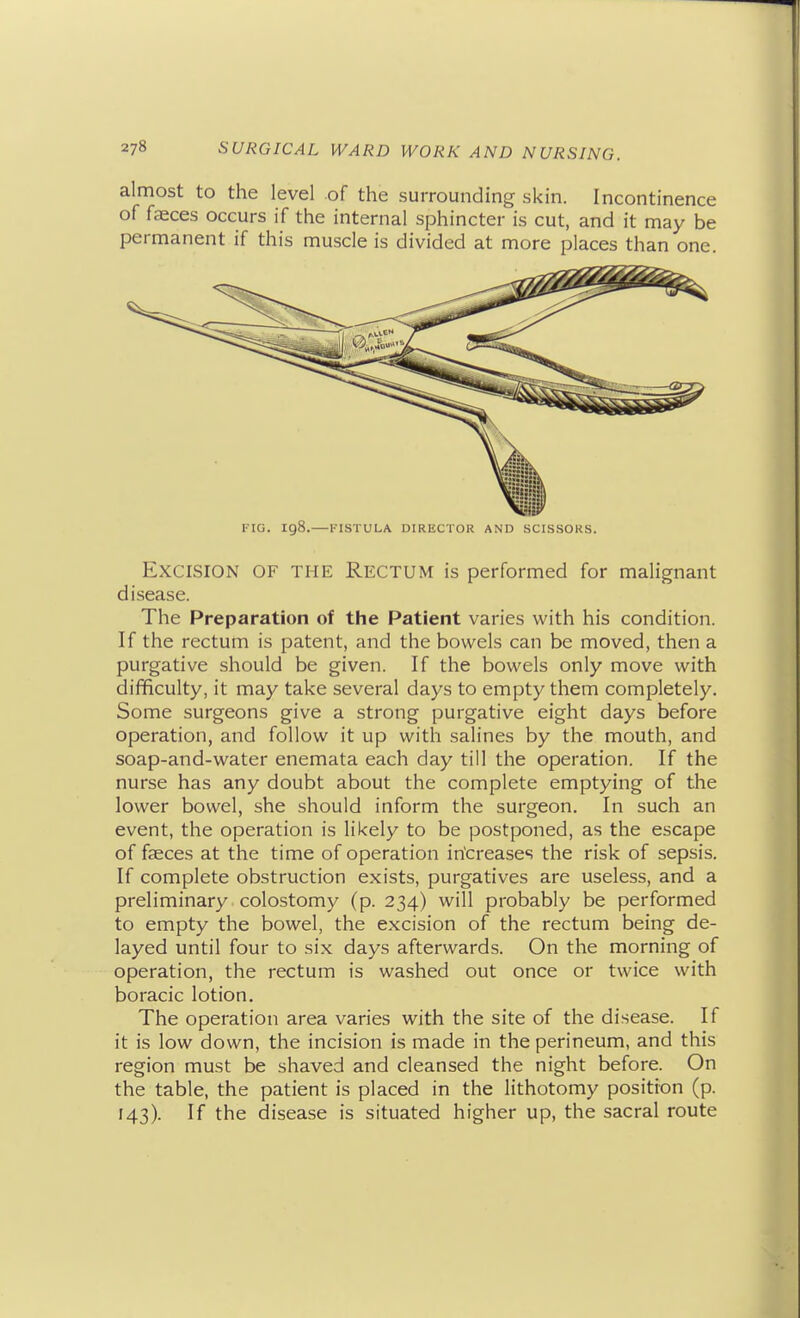 almost to the level of the surrounding skin. Incontinence of faeces occurs if the internal sphincter is cut, and it may be permanent if this muscle is divided at more places than one. FIG. 198.—FISTULA DIRECTOR AND SCISSORS. Excision of the Rectum is performed for malignant disease. The Preparation of the Patient varies with his condition. If the rectum is patent, and the bowels can be moved, then a purgative should be given. If the bowels only move with difficulty, it may take several days to empty them completely. Some surgeons give a strong purgative eight days before operation, and follow it up with salines by the mouth, and soap-and-water enemata each day till the operation. If the nurse has any doubt about the complete emptying of the lower bowel, she should inform the surgeon. In such an event, the operation is likely to be postponed, as the escape of faeces at the time of operation in'creases the risk of sepsis. If complete obstruction exists, purgatives are useless, and a preliminary colostomy (p. 234) will probably be performed to empty the bowel, the excision of the rectum being de- layed until four to six days afterwards. On the morning of operation, the rectum is washed out once or twice with boracic lotion. The operation area varies with the site of the disease. If it is low down, the incision is made in the perineum, and this region must be shaved and cleansed the night before. On the table, the patient is placed in the lithotomy position (p. 143). If the disease is situated higher up, the sacral route