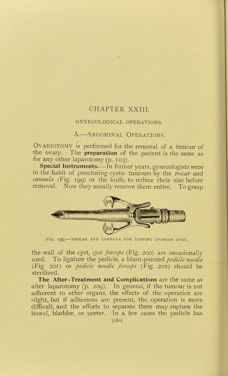 CHAPTER XXIII. GYNECOLOGICAL OPERATIONS. A.—Abdominal Operations. Ovariotomy is performed for the removal of a tumour of the ovary. The preparation of the patient is the same as for any other laparotomy (p. 103). Special Instruments—In former years, gynecologists were in the habit of puncturing cystic tumours by the trocar and cannula (Fig. 199) or the knife, to reduce their size before removal. Now they usually remove them entire. To grasp FIG. igg.— TROCAR AND CANNULA FOR TAPPING OVARIAN CYST. the wall of the cyst, cyst forceps (Fig. 200) are occasionally used. To ligature the pedicle, a blunt-pointed pedicle needle (Fig. 201) or pedicle needle forceps (Fig. 202) should be sterilized. The After Treatment and Complications are the same as after laparotomy (p. 209). In general, if the tumour is not adherent to other organs, the effects of the operation are slight, but if adhesions are present, the operation is more difficult, and the efforts to separate them may rupture the bowel, bladder, or ureter. In a few cases the pedicle has