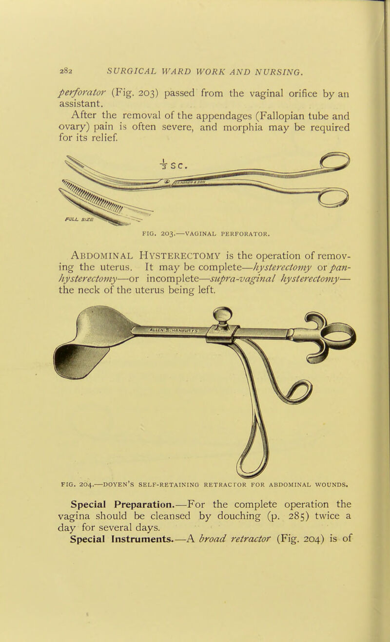 perforator (Fig. 203) passed from the vaginal orifice by an assistant. After the removal of the appendages (Fallopian tube and ovary) pain is often severe, and morphia may be required for its relief FIG. 203.—VAGINAL PERFORATOR. Abdominal Hysterectomy is the operation of remov- ing the uterus. It may be complete—hysterectomy or pan- hysterectomy—or incomplete—supra-vaginal hysterectomy— the neck of the uterus being left. FIG. 204.—doyen's self-retaining RETRACTOR FOR ABDOMINAL WOUNDS. Special Preparation.—For the complete operation the vagina should be cleansed by douching (p. 285) twice a day for several days. Special Instruments.—A broad retractor (Fig. 204) is of