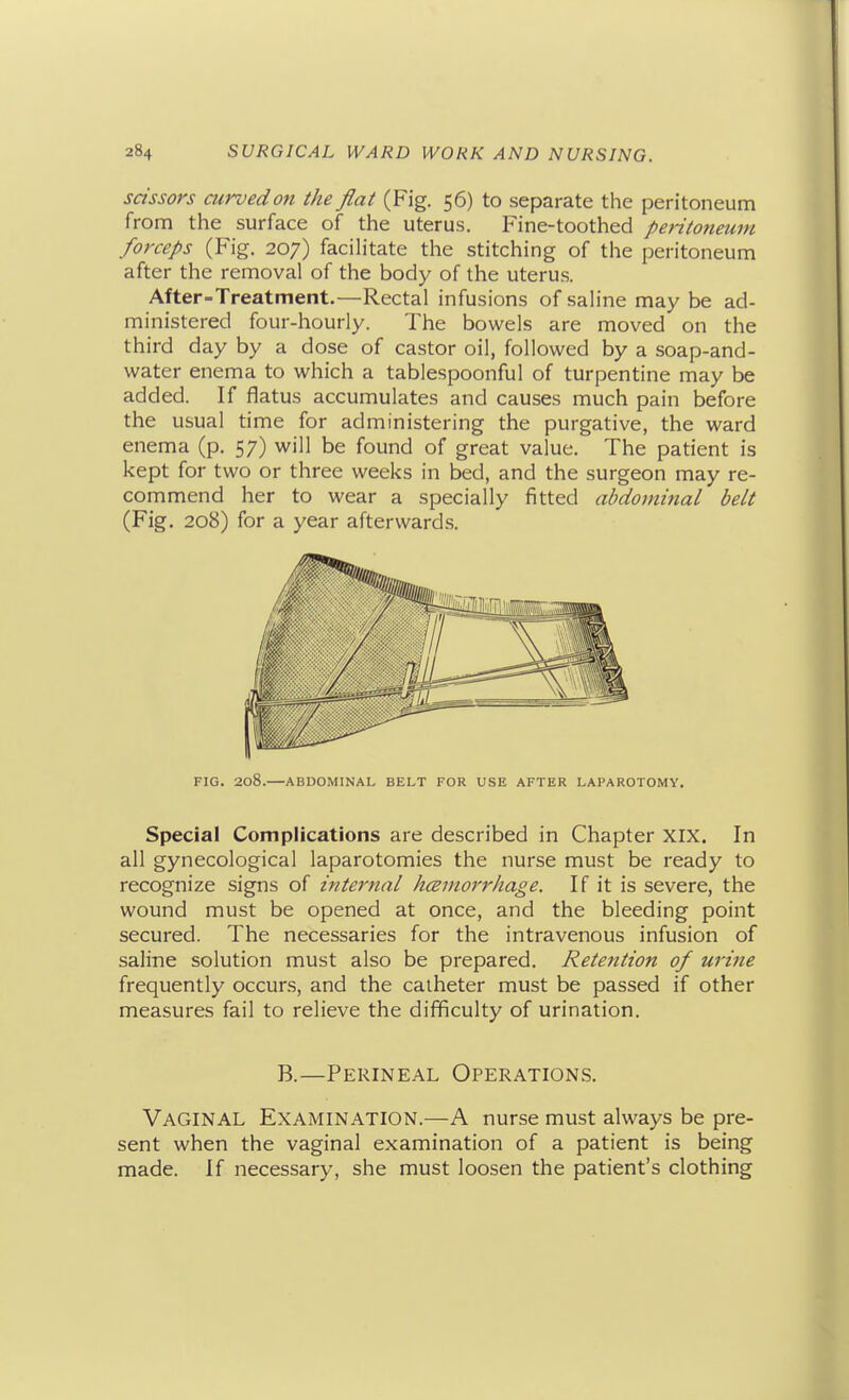 scissors curvedon the flat (Fig. 56) to separate the peritoneum from the surface of the uterus. Fine-toothed pei-itoneum forceps (Fig. 207) facihtate the stitching of the peritoneum after the removal of the body of the uterus. After-Treatment.—Rectal infusions of saline may be ad- ministered four-hourly. The bowels are moved on the third day by a dose of castor oil, followed by a soap-and- water enema to which a tablespoonful of turpentine may be added. If flatus accumulates and causes much pain before the usual time for administering the purgative, the ward enema (p. 57) will be found of great value. The patient is kept for two or three weeks in bed, and the surgeon may re- commend her to wear a specially fitted abdominal belt (Fig. 208) for a year afterwards. FIG. 208.—ABDOMINAL BELT FOR USE AFTER LAPAROTOMY. Special Complications are described in Chapter XIX. In all gynecological laparotomies the nurse must be ready to recognize signs of internal hcBmorrkage. If it is severe, the wound must be opened at once, and the bleeding point secured. The necessaries for the intravenous infusion of saline solution must also be prepared. Retention of urine frequently occurs, and the catheter must be passed if other measures fail to relieve the difficulty of urination. B.—Perineal Operations. Vaginal Examination.—A nurse must always be pre- sent when the vaginal examination of a patient is being made. If necessary, she must loosen the patient's clothing