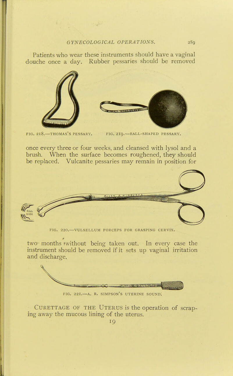 Patients who wear these instruments should have a vaginal douche once a day. Rubber pessaries should be removed FIG. 218.—Thomas's pessary. fig. 219.—ball-shaped pessary. once every three or four weeks, and cleansed with lysol and a brush. When the surface becomes roughened, they should be replaced. Vulcanite pessaries may remain in position for FIG. 220.—VULSELLUM FORCEPS FOR GRASPING CERVIX. two months iwithout being taken out. In every case the instrument should be removed if it sets up vaginal irritation and discharge. FIG. 221.—A. R. Simpson's uterine sound. Curettage of the Uterus is the operation of scrap- ing away the mucous lining of the uterus.