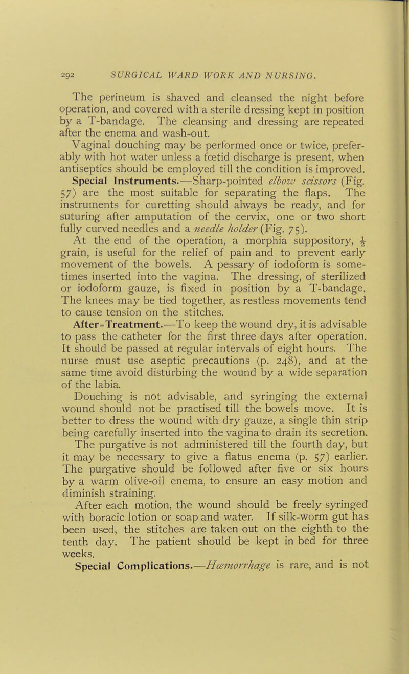 The perineum is shaved and cleansed the night before operation, and covered with a sterile dressing kept in position by a T-bandage. The cleansing and dressing are repeated after the enema and wash-out. Vaginal douching may be performed once or twice, prefer- ably with hot water unless a fcetid discharge is present, when antiseptics should be employed till the condition is improved. Special Instruments.—Sharp-pointed elbow scissors (Fig. 57) are the most suitable for separating the flaps. The instruments for curetting should always be ready, and for suturing after amputation of the cervix, one or two short fully curved needles and a needle holder {¥\g. 75). At the end of the operation, a morphia suppository, i grain, is useful for the relief of pain and to prevent early movement of the bowels. A pessary of iodoform is some- times inserted into the vagina. The dressing, of sterilized or iodoform gauze, is fixed in position by a T-bandage. The knees may be tied together, as restless movements tend to cause tension on the stitches. After=Treatment.—To keep the wound dry, it is advisable to pass the catheter for the first three days after operation. It should be passed at regular intervals of eight hours. The nurse must use aseptic precautions (p. 248), and at the same time avoid disturbing the wound by a wide separation of the labia. Douching is not advisable, and syringing the external wound should not be practised till the bowels move. It is better to dress the wound with dry gauze, a single thin strip being carefully inserted into the vagina to drain its secretion. The purgative is not administered till the fourth day, but it may be necessary to give a flatus enema (p. 57) earlier. The purgative should be followed after five or six hours by a warm olive-oil enema, to ensure an easy motion and diminish straining. After each motion, the wound should be freely syringed with boracic lotion or soap and water. If silk-worm gut has been used, the stitches are taken out on the eighth to the tenth day. The patient should be kept in bed for three weeks. Special Complications.—Hmmorrhage is rare, and is not
