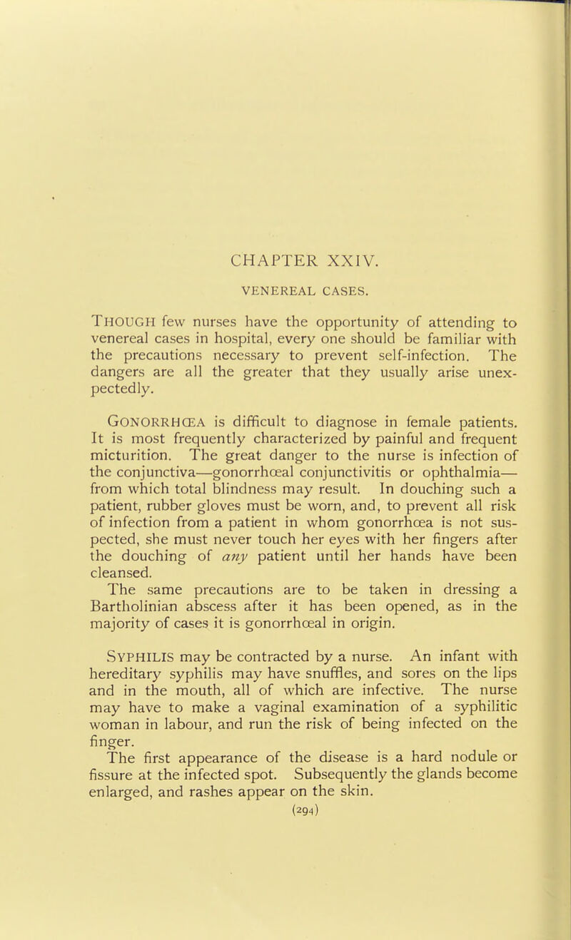 VENEREAL CASES. Though few nurses have the opportunity of attending to venereal cases in hospital, every one should be familiar with the precautions necessary to prevent self-infection. The dangers are all the greater that they usually arise unex- pectedly. Gonorrhoea is difficult to diagnose in female patients. It is most frequently characterized by painful and frequent micturition. The great danger to the nurse is infection of the conjunctiva—gonorrhceal conjunctivitis or ophthalmia— from which total blindness may result. In douching such a patient, rubber gloves must be worn, and, to prevent all risk of infection from a patient in whom gonorrhoea is not sus- pected, she must never touch her eyes with her fingers after the douching of any patient until her hands have been cleansed. The same precautions are to be taken in dressing a Bartholinian abscess after it has been opened, as in the majority of cases it is gonorrhceal in origin. Syphilis may be contracted by a nurse. An infant with hereditary syphilis may have snuffles, and sores on the lips and in the mouth, all of which are infective. The nurse may have to make a vaginal examination of a syphilitic woman in labour, and run the risk of being infected on the finger. The first appearance of the disease is a hard nodule or fissure at the infected spot. Subsequently the glands become enlarged, and rashes appear on the skin.