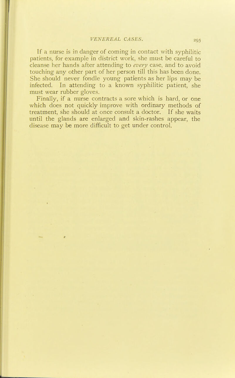 VENEREAL CASES. If a nurse is in danger of coming in contact with syphilitic patients, for example in district work, she must be careful to cleanse her hands after attending to e^'ety case, and to avoid touching any other part of her person till this has been done. She should never fondle young patients as her lips may be infected. In attending to a known syphilitic patient, she must wear rubber gloves. Finally, if a nurse contracts a sore which is hard, or one which does not quickly improve with ordinary methods of treatment, she should at once consult a doctor. If she waits until the glands are enlarged and skin-rashes appear, the disease may be more difficult to get under control.