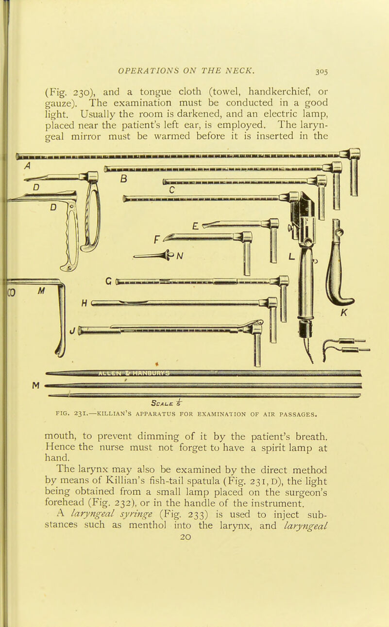 (Fig. 230), and a tongue cloth (towel, handkerchief, or gauze). The exaniination must be conducted in a good light. Usually the room is darkened, and an electric lamp, placed near the patient's left ear, is employed. The laryn- geal mirror must be warmed before it is inserted in the FIG. 231.—killian's apparatus for examination of air passages. mouth, to prevent dimming of it by the patient's breath. Hence the nurse must not forget to have a spirit lamp at hand. The larynx may also be examined by the direct method by means of Killian's fish-tail spatula (Fig. 231,0), the light being obtained from a small lamp placed on the surgeon's forehead (Fig. 232), or in the handle of the instrument. A laryngeal syringe (Fig. 233) is used to inject sub- stances such as menthol into the larynx, and laryngeal 20