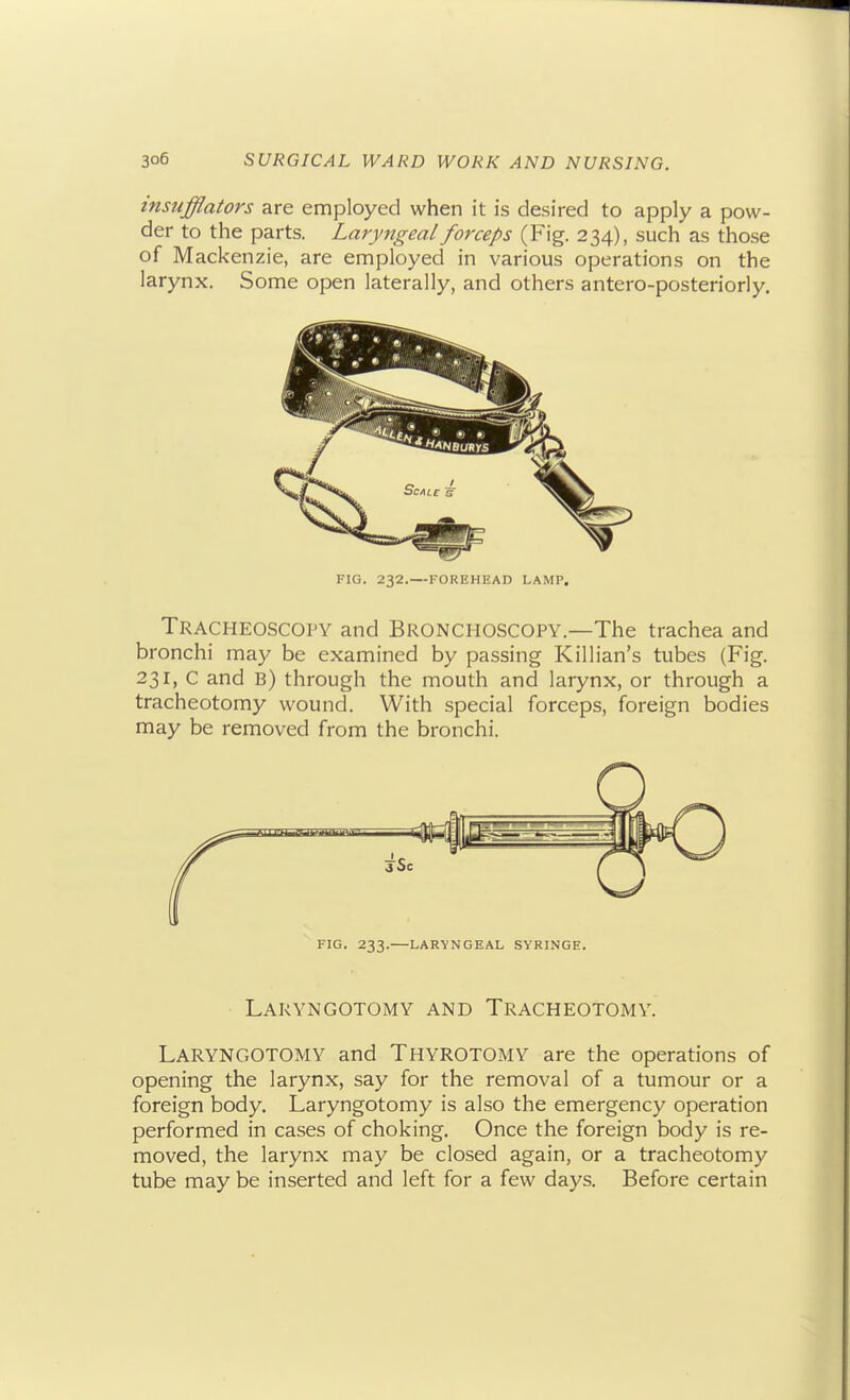insufflators are employed when it is desired to apply a pow- der to the parts. Laryngeal forceps (Fig. 234), such as those of Mackenzie, are employed in various operations on the larynx. Some open laterally, and others antero-posteriorly. FIG. 232.—FOREHEAD LAMP. Tracheoscopy and Bronchoscopy.—The trachea and bronchi may be examined by passing Killian's tubes (Fig. 231, C and B) through the mouth and larynx, or through a tracheotomy wound. With special forceps, foreign bodies may be removed from the bronchi. FIG. 233.—LARYNGEAL SYRINGE. Laryngotomy and Tracheotomy. LaryngOTOMY and Thyrotomy are the operations of opening the larynx, say for the removal of a tumour or a foreign body. Laryngotomy is also the emergency operation performed in cases of choking. Once the foreign body is re- moved, the larynx may be closed again, or a tracheotomy tube may be inserted and left for a few days. Before certain