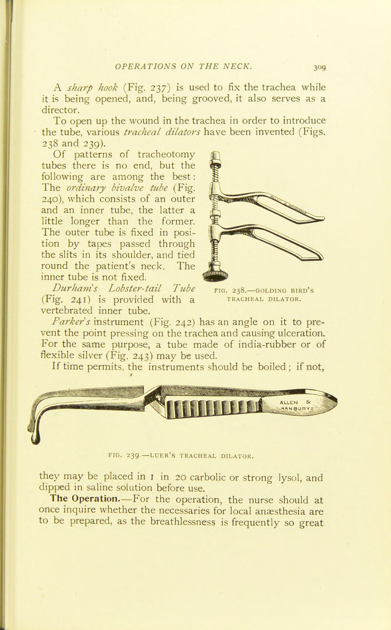 A sharp hook (Fig. 237) is used to fix the trachea while it is being opened, and, being grooved, it also serves as a director. To open up the wound in the trachea in order to introduce the tube, various tracheal dilators have been invented (Figs. 238 and 239). Of patterns of tracheotomy tubes there is no end, but the following are among the best: The ordinaiy bivalve tube (Fig. 240), which consists of an outer and an inner tube, the latter a little longer than the former. The outer tube is fixed in posi- tion by tapes passed through the slits in its shoulder, and tied round the patient's neck. The inner tube is not fixed. Durhavis Lobster-tail Tube fig. 238.—golding bird's (Fig. 241) is provided with a tracheal dilator. vertebrated inner tube. Parker's instrument (Fig. 242) has an angle on it to pre- vent the point pressing on the trachea and causing ulceration. For the same purpose, a tube made of india-rubber or of flexible silver (Fig. 243) may be used. If time permits, the instruments should be boiled; if not, fig. 239.—luer's tracheal dilator. they may be placed in i in 20 carbolic or strong lysol, and dipped in saline solution before use. The Operation.—For the operation, the nurse should at once inquire whether the necessaries for local anaesthesia are to be prepared, as the breathlessness is frequently so great