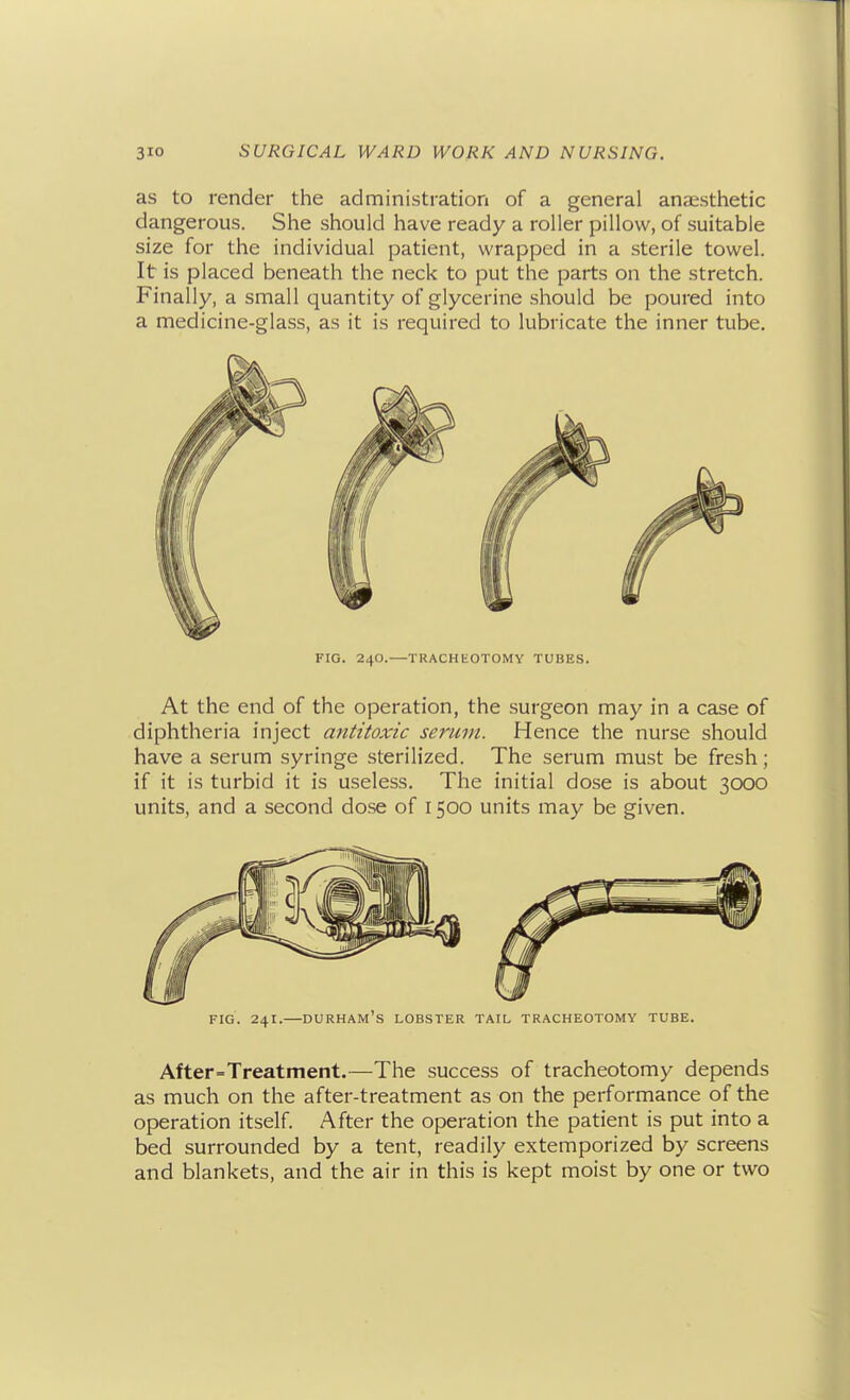 as to render the administration of a general anaesthetic dangerous. She should have ready a roller pillow, of suitable size for the individual patient, wrapped in a sterile towel. It is placed beneath the neck to put the parts on the stretch. Finally, a small quantity of glycerine should be poured into a medicine-glass, as it is required to lubricate the inner tube. FIG. 240.—TRACHEOTOMY TUBES. At the end of the operation, the surgeon may in a case of diphtheria inject antitoxic serum. Hence the nurse should have a serum syringe sterilized. The serum must be fresh; if it is turbid it is useless. The initial dose is about 3000 units, and a second dose of 1500 units may be given. FIG. 241.—Durham's lobster tail tracheotomy tube. After=Treatment.—The success of tracheotomy depends as much on the after-treatment as on the performance of the operation itself. After the operation the patient is put into a bed surrounded by a tent, readily extemporized by screens and blankets, and the air in this is kept moist by one or two