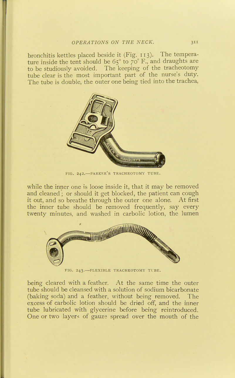 bronchitis kettles placed beside it (Fig. 113). The tempera- ture inside the tent should be 65° to 70° F., and draughts are to be studiously avoided. The keeping of the tracheotomy tube clear is the most important part of the nurse's duty. The tube is double, the outer one being tied into the trachea, FIG. 242.—Parker's tracheotomy tube. while the inner one is loose inside it, that it may be removed and cleaned ; or should it get blocked, the patient can cough it out, and so breathe through the outer one alone. At first the inner tube should be removed frequently, say every twenty minutes, and washed in carbolic lotion, the lumen FIG. 243.—FLEXIBLE TRACHEOTOMY TIBE. being cleared with a feather. At the same time the outer tube should be cleansed with a solution of sodium bicarbonate (baking soda) and a feather, without being removed. The excess of carbolic lotion should be dried off, and the inner tube lubricated with glycerine before being reintroduced. One or two layers of gauze spread over the mouth of the