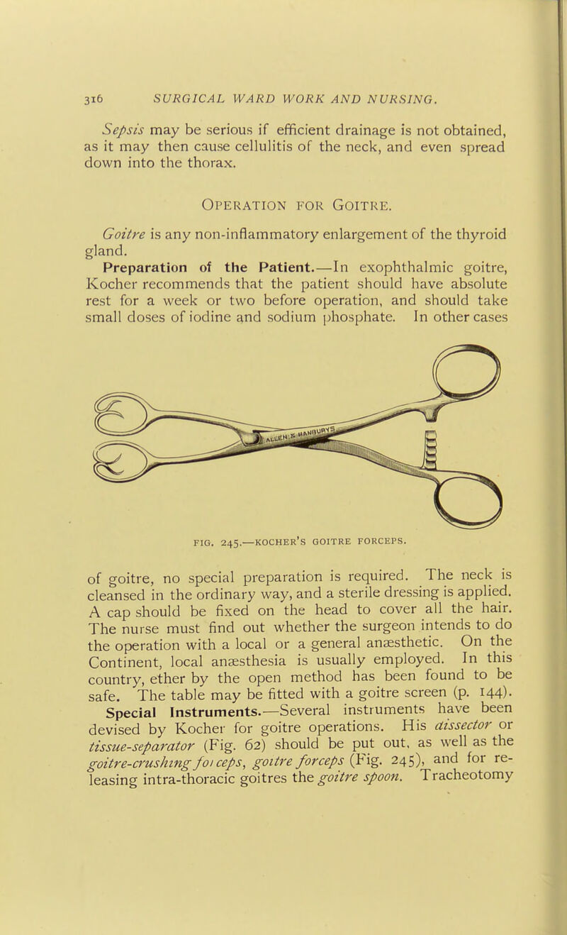 Sepsis may be serious if efificient drainage is not obtained, as it may then cause cellulitis of the neck, and even spread down into the thorax. Operation for Goitre. Goitre is any non-inflammatory enlargement of the thyroid gland. Preparation of the Patient.—In exophthalmic goitre, Kocher recommends that the patient should have absolute rest for a week or two before operation, and should take small doses of iodine and sodium phosphate. In other cases FIG. 245.—KOCHER's goitre FORCEPS. of goitre, no special preparation is required. The neck is cleansed in the ordinary way, and a sterile dressing is applied. A cap should be fixed on the head to cover all the hair. The nurse must find out whether the surgeon intends to do the operation with a local or a general anaesthetic. On the Continent, local anaesthesia is usually employed. In this country, ether by the open method has been found to be safe. The table may be fitted with a goitre screen (p. 144). Special Instruments.—Several instruments have been devised by Kocher for goitre operations. His dissector or tissue-separator (Fig. 62) should be put out, as well as the goitre-crushing f01 ceps, goitre forceps {^\%. 245), and for re- leasing intra-thoracic goitres goitre spoon. Tracheotomy