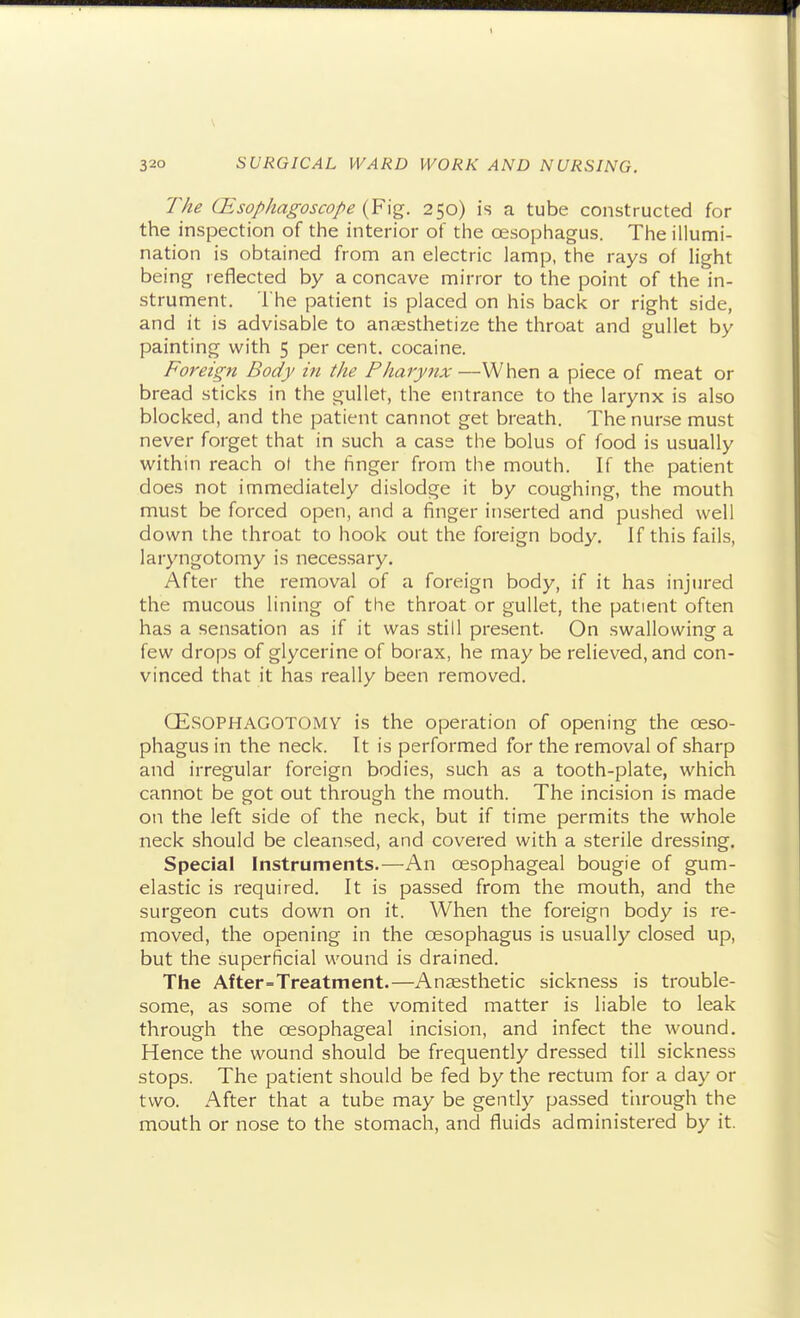 The CEsophagoscope 250) is a tube constructed for the inspection of the interior of the oesophagus. The illumi- nation is obtained from an electric lamp, the rays of light being reflected by a concave mirror to the point of the in- strument. The patient is placed on his back or right side, and it is advisable to anaesthetize the throat and gullet by painting with 5 per cent, cocaine. Foreign Body in the Pharynx —When a piece of meat or bread sticks in the gullet, the entrance to the larynx is also blocked, and the patient cannot get breath. The nurse must never forget that in such a case the bolus of food is usually within reach ol the finger from the mouth. If the patient does not immediately dislodge it by coughing, the mouth must be forced open, and a finger inserted and pushed well down the throat to hook out the foreign body. If this fails, laryngotomy is necessary. After the removal of a foreign body, if it has injured the mucous lining of the throat or gullet, the patient often has a sensation as if it was still present. On swallowing a few drops of glycerine of borax, he may be relieved, and con- vinced that it has really been removed. QESOPHAGOTOMY is the operation of opening the oeso- phagus in the neck. It is performed for the removal of sharp and irregular foreign bodies, such as a tooth-plate, which cannot be got out through the mouth. The incision is made on the left side of the neck, but if time permits the whole neck should be cleansed, and covered with a sterile dressing. Special Instruments.—An oesophageal bougie of gum- elastic is required. It is passed from the mouth, and the surgeon cuts down on it. When the foreign body is re- moved, the opening in the oesophagus is usually closed up, but the superficial wound is drained. The After=Treatment.—Anaesthetic sickness is trouble- some, as some of the vomited matter is liable to leak through the oesophageal incision, and infect the wound. Hence the wound should be frequently dressed till sickness stops. The patient should be fed by the rectum for a day or two. After that a tube may be gently passed through the mouth or nose to the stomach, and fluids administered by it.