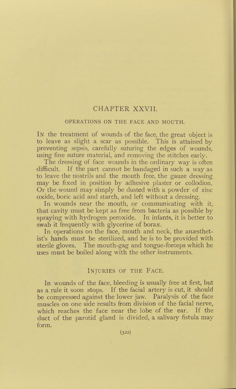 CHAPTER XXVII. OPERATIONS ON THE FACE AND MOUTH. In the treatment of wounds of the face, the great object is to leave as sh'ght a scar as possible. This is attained by preventing sepsis, carefully suturing the edges of wounds, using fine suture material, and removing the stitches early. The dressing of face wounds in the ordinary way is often difficult. If the part cannot be bandaged in such a way as to leave the nostrils and the mouth free, the gauze dressing may be fixed in position by adhesive plaster or collodion. Or the wound may simply be dusted with a powder of zinc oxide, boric acid and starch, and left without a dressing. In wounds near the mouth, or communicating with it, that cavity must be kept as free from bacteria as possible by spraying with hydrogen peroxide. In infants, it is better to swab it frequently with glycerine of borax. In operations on the face, mouth and neck, the anaesthet- ist's hands must be sterilized, and he is to be provided with sterile gloves. The mouth-gag and tongue-forceps which he uses must be boiled along with the other instruments. Injuries of the Face. In wounds of the face, bleeding is usually free at first, but as a rule it soon stops. If the facial artery is cut, it should be compressed against the lower jaw. Paralysis of the face muscles on one side results from division of the facial nerve, which reaches the face near the lobe of the ear. If the duct of the parotid gland is divided, a salivary fistula may form.