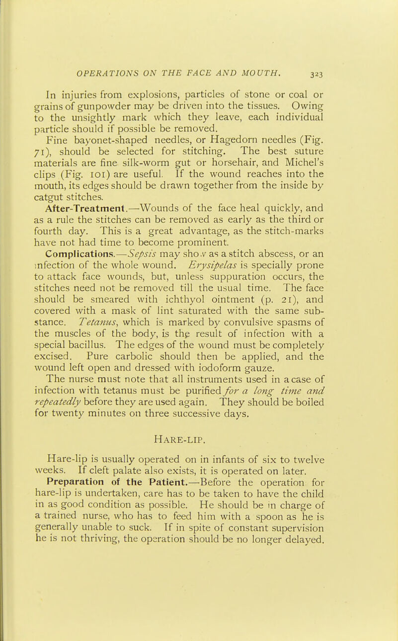 In injuries from explosions, particles of stone or coal or grains of gunpowder may be driven into the tissues. Owing to the unsightly mark which they leave, each individual particle should if possible be removed. Fine bayonet-shaped needles, or Hagedorn needles (Fig. 71), should be selected for stitching. The best suture materials are fine silk-worm gut or horsehair, and Michel's clips (Fig. loi) are useful. If the wound reaches into the mouth, its edges should be drawn together from the inside by catgut stitches. After-Treatment.—Wounds of the face heal quickly, and as a rule the stitches can be removed as early as the third or fourth day. This is a great advantage, as the stitch-marks have not had time to become prominent. Complications.—Sepsis may sho.v as a stitch abscess, or an infection of the whole wound. Erysipelas is specially prone to attack face wounds, but, unless suppuration occurs, the stitches need not be removed till the usual time. The face should be smeared with ichthyol ointment (p. 21), and covered with a mask of lint saturated with the same sub- stance. Tetanus, which is marked by convulsive spasms of the muscles of the body, is thp result of infection with a special bacillus. The edges of the wound must be completely excised. Pure carbolic should then be applied, and the wound left open and dressed with iodoform gauze. The nurse must note that all instruments used in a case of infection with tetanus must be purified for a long time and repeatedly before they are used again. They should be boiled for twenty minutes on three successive days. Hare-lip. Hare-lip is usually operated on in infants of six to twelve weeks. If cleft palate also exists, it is operated on later. Preparation of the Patient.—Before the operation for hare-lip is undertaken, care has to be taken to have the child in as good condition as possible. He should be in charge of a trained nurse, who has to feed him with a spoon as he is generally unable to suck. If in spite of constant supervision he is not thriving, the operation should be no longer delayed.