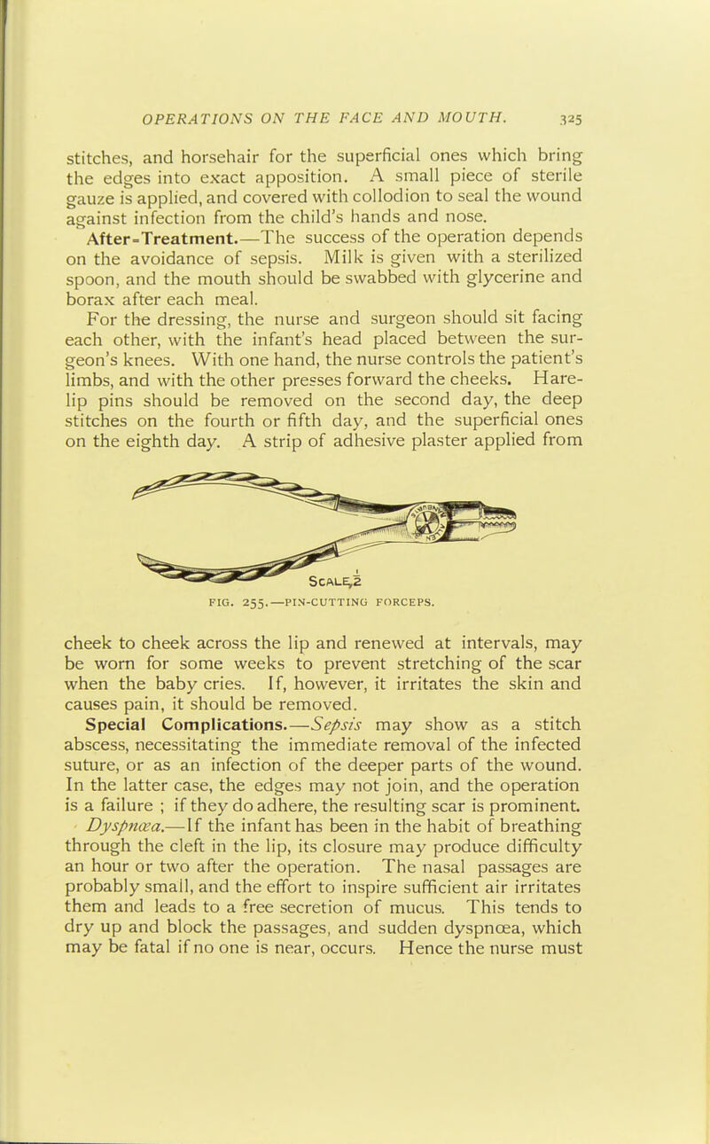 stitches, and horsehair for the superficial ones which bring the edges into exact apposition. A small piece of sterile gauze is applied, and covered with collodion to seal the wound against infection from the child's hands and nose. ^ After-Treatment.—The success of the operation depends on the avoidance of sepsis. Milk is given with a sterilized spoon, and the mouth should be swabbed with glycerine and borax after each meal. For the dressing, the nurse and surgeon should sit facing each other, with the infant's head placed between the sur- geon's knees. With one hand, the nurse controls the patient's limbs, and with the other presses forward the cheeks. Hare- lip pins should be removed on the second day, the deep stitches on the fourth or fifth day, and the superficial ones on the eighth day. A strip of adhesive plaster applied from FIG. 255.—PIN-CUTTING FORCEPS. cheek to cheek across the lip and renewed at intervals, may be worn for some weeks to prevent stretching of the scar when the baby cries. If, however, it irritates the skin and causes pain, it should be removed. Special Complications.—Sepsis may show as a stitch abscess, necessitating the immediate removal of the infected suture, or as an infection of the deeper parts of the wound. In the latter case, the edges may not join, and the operation is a failure ; if they do adhere, the resulting scar is prominent. Dyspncea.—If the infant has been in the habit of breathing through the cleft in the lip, its closure may produce difficulty an hour or two after the operation. The nasal passages are probably small, and the effort to inspire sufficient air irritates them and leads to a free secretion of mucus. This tends to dry up and block the passages, and sudden dyspnoea, which may be fatal if no one is near, occurs. Hence the nurse must