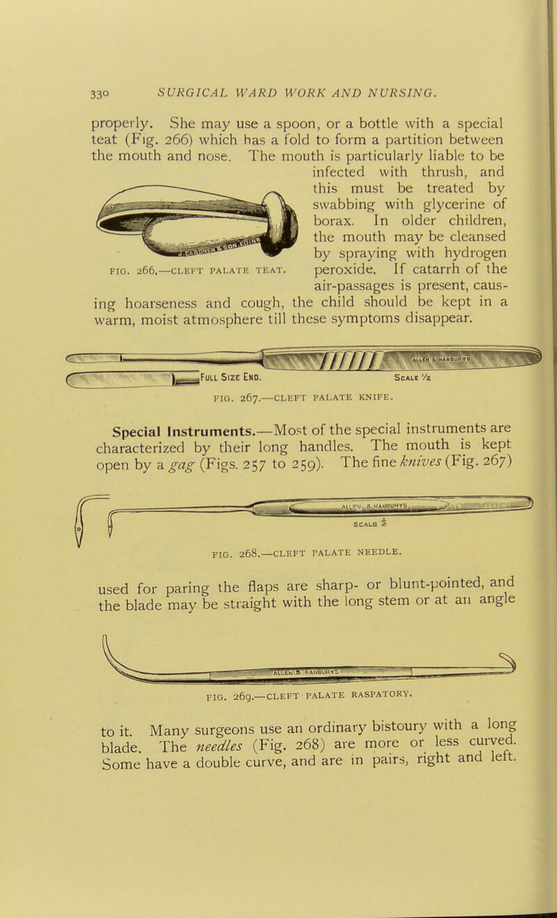 properly. She may use a spoon, or a bottle with a special teat (Fig. 266) which has a fold to form a partition between the mouth and nose. The mouth is particularly liable to be infected with thrush, and this must be treated by swabbing with glycerine of borax. In older children, the mouth may be cleansed by spraying with hydrogen FIG. 266.—cLEiT PALATii TEAT. peroxldc. If Catarrh of the air-passages is pre.sent, caus- ing hoarseness and cough, the child should be kept in a warm, moist atmosphere till these symptoms disappear. c Full Size End. Scale '/z fig. 267.—cleft palate knife. Special Instruments.—Most of the special instruments are characterized by their long handles. The mouth is kept open by a ^ao^ (Figs. 257 to 259). The fine knives (Fig. 267) FIG. 268.—CLEFT PALATE NEEDLE. used for paring the flaps are sharp- or blunt-pointed, and the blade may be straight with the long stem or at an angle FIG. 269.—CLEFT PALATE RASPATORY. to it Many surgeons use an ordinary bistoury with a long blade. The need/es (Fig. 268) are more or less curved. Some have a double curve, and are m pairs, right and lett.