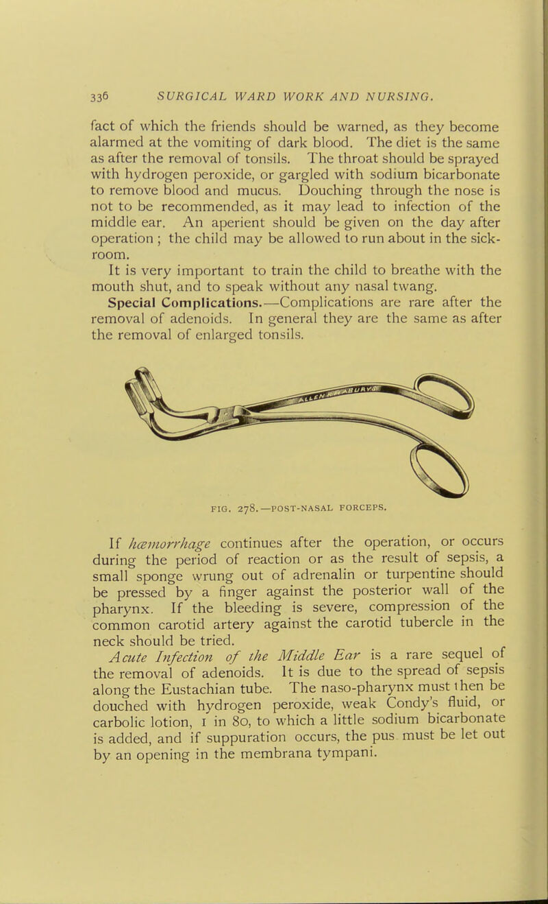 fact of which the friends should be warned, as they become alarmed at the vomiting of dark blood. The diet is the same as after the removal of tonsils. The throat should be sprayed with hydrogen peroxide, or gargled with sodium bicarbonate to remove blood and mucus. Douching through the nose is not to be recommended, as it may lead to infection of the middle ear. An aperient should be given on the day after operation ; the child may be allowed to run about in the sick- room. It is very important to train the child to breathe with the mouth shut, and to speak without any nasal twang. Special Complications.—Complications are rare after the removal of adenoids. In general they are the same as after the removal of enlarged tonsils. FIG. 278.—POST-NASAL FORCEPS. If hceniorrhage continues after the operation, or occurs during the period of reaction or as the result of sepsis, a small sponge wrung out of adrenalin or turpentine should be pressed by a finger against the posterior wall of the pharynx. If the bleeding is severe, compression of the common carotid artery against the carotid tubercle in the neck should be tried. Acute Infection of the Middle Ear is a rare sequel of the removal of adenoids. It is due to the spread of sepsis along the Eustachian tube. The naso-pharynx must 1 hen be douched with hydrogen peroxide, weak Condy's fluid, or carbolic lotion, i in 80, to which a little sodium bicarbonate is added, and if suppuration occurs, the pus must be let out by an opening in the membrana tympani.