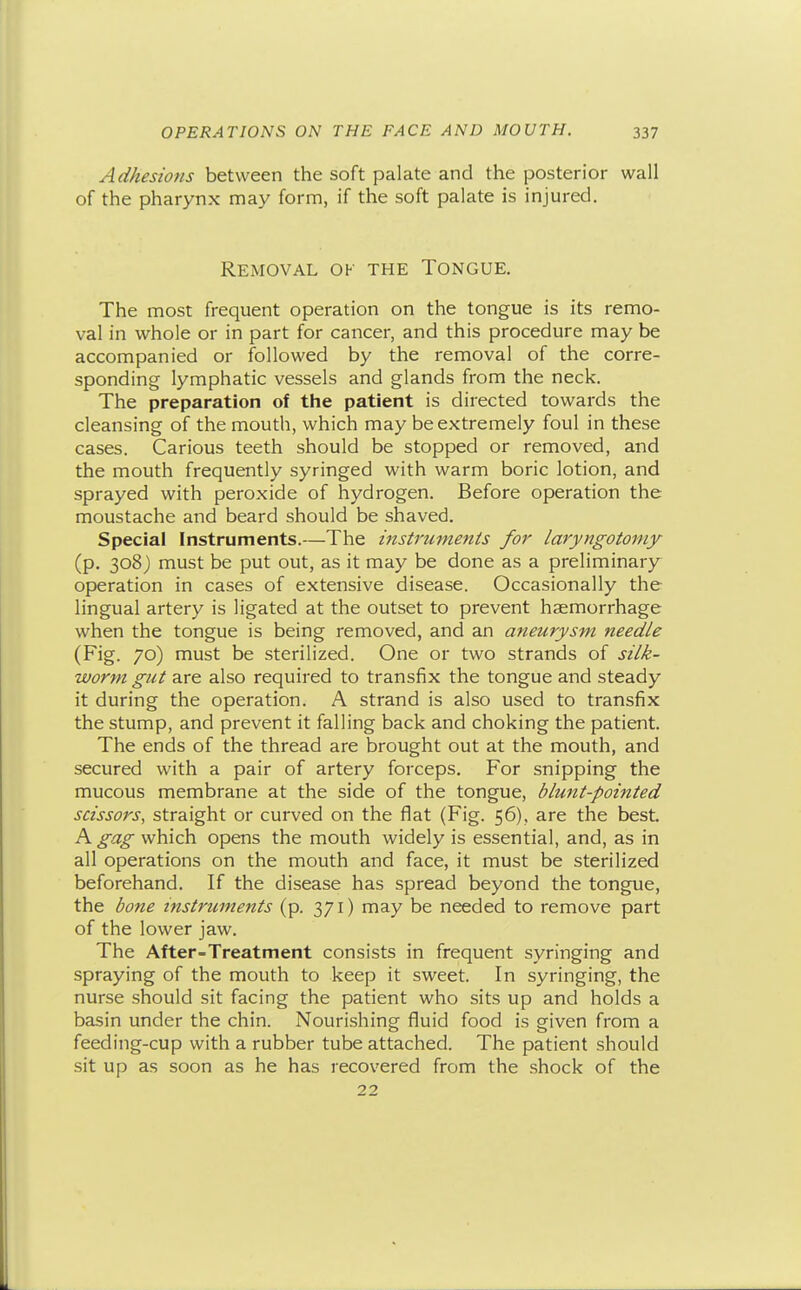 Adhesions between the soft palate and the posterior wall of the pharynx may form, if the soft palate is injured. Removal of the Tongue. The most frequent operation on the tongue is its remo- val in whole or in part for cancer, and this procedure may be accompanied or followed by the removal of the corre- sponding lymphatic vessels and glands from the neck. The preparation of the patient is directed towards the cleansing of the mouth, which may be extremely foul in these cases. Carious teeth should be stopped or removed, and the mouth frequently syringed with warm boric lotion, and sprayed with peroxide of hydrogen. Before operation the moustache and beard should be shaved. Special Instruments.—The instruments for laryngotoniy (p. 308) must be put out, as it may be done as a preliminary operation in cases of extensive disease. Occasionally the lingual artery is ligated at the outset to prevent haemorrhage when the tongue is being removed, and an aneurysm needle (Fig. 70) must be sterilized. One or two strands of silk- worm gut are also required to transfix the tongue and steady it during the operation. A strand is also used to transfix the stump, and prevent it falling back and choking the patient. The ends of the thread are brought out at the mouth, and secured with a pair of artery forceps. For snipping the mucous membrane at the side of the tongue, blunt-pointed scissors, straight or curved on the flat (Fig. 56), are the best. A which opens the mouth widely is essential, and, as in all operations on the mouth and face, it must be sterilized beforehand. If the disease has spread beyond the tongue, the bone instruments (p. 371) may be needed to remove part of the lower jaw. The After-Treatment consists in frequent syringing and spraying of the mouth to keep it sweet. In syringing, the nurse should sit facing the patient who sits up and holds a basin under the chin. Nourishing fluid food is given from a feeding-cup with a rubber tube attached. The patient should sit up as soon as he has recovered from the shock of the 22