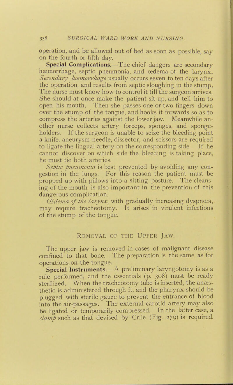 operation, and be allowed out of bed as soon as possible, say on the fourth or fifth day. Special Complications.—The chief dangers are secondary haemorrhage, septic pneumonia, and oedema of the larynx. Secondary hcemorrhage usually occurs seven to ten days after the operation, and results from septic sloughing in the stump. The nurse must know how to control it till the surgeon arrives. She should at once make the patient sit up, and tell him to open his mouth. Then she passes one or two fingers down over the stump of the tongue, and hooks it forwards so as to compress the arteries against the lower jaw. Meanwhile an- other nurse collects artery forceps, sponges, and sponge- holders. If the surgeon is unable to seize the bleeding point a knife, aneurysm needle, dissector, and scissors are required to ligate the lingual artery on the corresponding side. If he cannot discover on which side the bleeding is taking place, he must tie both arteries. Septic pneumonia is best prevented by avoiding any con- gestion in the lungs. For this reason the patient must be propped up with pillows into a sitting posture. The cleans- ing of the mouth is also important in the prevention of this dangerous complication. (Edema of the larynx, with gradually increasing dyspnoea, may require tracheotomy. It arises in virulent infections of the stump of the tongue. Removal of the Upper Jaw. The upper jaw is removed in cases of malignant disease confined to that bone. The preparation is the same as for operations on the tongue. Special Instruments.—A preliminary laryngotomy is as a rule performed, and the essentials (p. 308) must be ready sterilized. When the tracheotomy tube is inserted, the anaes- thetic is administered through it, and the pharynx should be plugged with sterile gauze to prevent the entrance of blood into the air-passages. The external carotid artery may also be ligated or temporarily compressed. In the latter case, a clamp such as that devised by Crile (Fig. 279) is required.