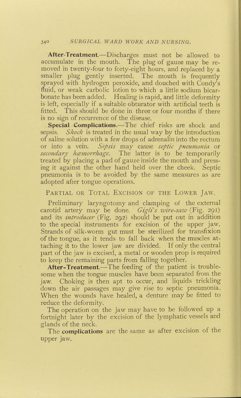 After-Treatment—Discharges must not be allowed to accumulate in the mouth. The plug of gauze may be re- moved in twenty-four to forty-eight hours, and replaced by a smaller plug gently inserted. The mouth is frequently sprayed with hydrogen peroxide, and douched with Condy's fluid, or weak carbolic lotion to which a little sodium bicar- bonate has been added. Healing is rapid, and little deformity is left, especially if a suitable obturator with artificial teeth is fitted. This should be done in three or four months if there is no sign of recurrence of the disease. Special Complications.—The chief risks are shock and sepsis. Shock is treated in the usual way by the introduction of saline solution with a few drops of adrenalin into the rectum or into a vein. Sepsis may cause sepit'c pjieuinonia or secondary hczmorrhage. The latter is to be temporarily treated by placing a pad of gauze inside the mouth and press- ing it against the other hand held over the cheek. Septic pneumonia is to be avoided by the same measures as are adopted after tongue operations. Partial or Total Excision of the Lower Jaw. Preliminary laryngotomy and clamping of the external carotid artery may be done. Gigli's wire-saw (Fig. 291) and its introducer (Fig, 292) should be put out in addition to the special instruments for excision of the upper jaw. Strands of silk-worm gut must be sterilized for transfixion of the tongue, as it tends to fall back when the muscles at- taching it to the lower jaw are divided. If only the central part of the jaw is excised, a metal or wooden prop is required to keep the remaining parts from falling together. After-Treatment—The feeding of the patient is trouble- some when the tongue muscles have been separated from the jaw. Choking is then apt to occur, and liquids trickling down the air passages may give rise to septic pneumonia. When the wounds have healed, a denture may be fitted to reduce the deformity. The operation on the jaw may have to be followed up a fortnight later by the excision of the lymphatic vessels and glands of the neck. The complications are the same as after excision of the upper jaw.