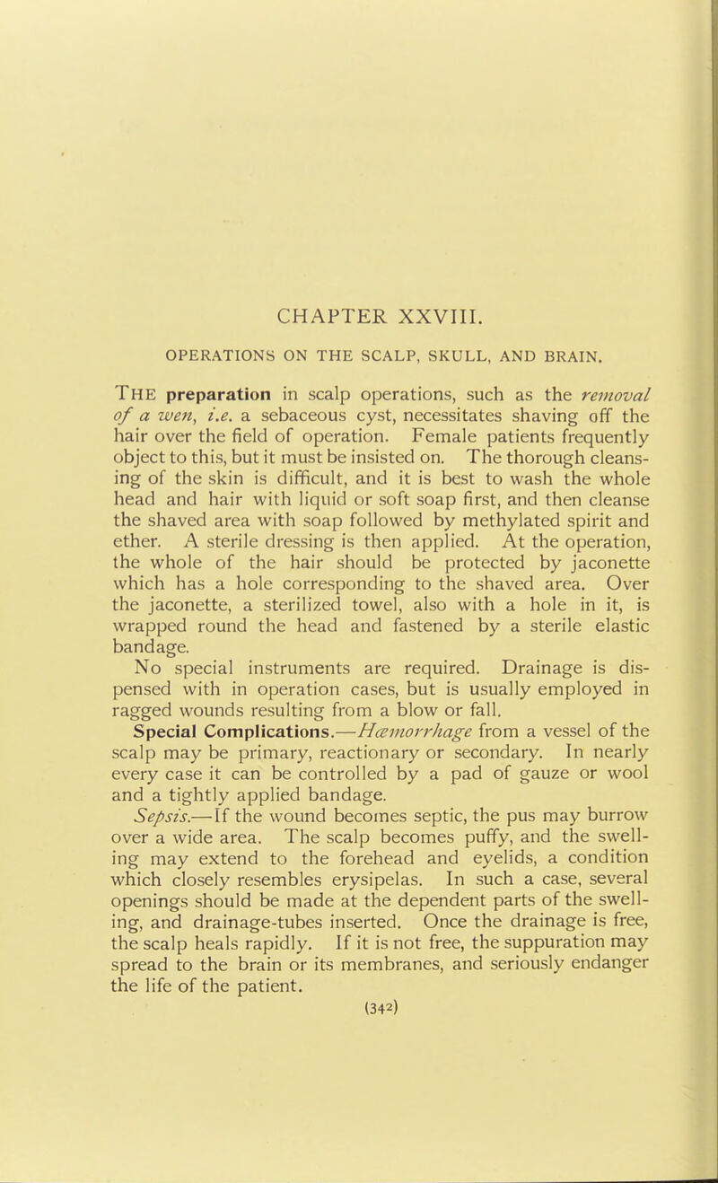 CHAPTER XXVIII. OPERATIONS ON THE SCALP, SKULL, AND BRAIN. The preparation in scalp operations, such as the removal of a wen, i.e. a sebaceous cyst, necessitates shaving off the hair over the field of operation. Female patients frequently object to this, but it must be insisted on. The thorough cleans- ing of the skin is difficult, and it is best to wash the whole head and hair with liquid or soft soap first, and then cleanse the shaved area with soap followed by methylated spirit and ether. A sterile dressing is then applied. At the operation, the whole of the hair should be protected by jaconette which has a hole corresponding to the shaved area. Over the jaconette, a sterilized towel, also with a hole in it, is wrapped round the head and fastened by a sterile elastic bandage. No special instruments are required. Drainage is dis- pensed with in operation cases, but is usually employed in ragged wounds resulting from a blow or fall. Special Complications.—Hcemorrhage from a vessel of the scalp may be primary, reactionary or secondary. In nearly every case it can be controlled by a pad of gauze or wool and a tightly applied bandage. Sepsis.— If the wound becomes septic, the pus may burrow over a wide area. The scalp becomes puffy, and the swell- ing may extend to the forehead and eyelids, a condition which closely resembles erysipelas. In such a case, several openings should be made at the dependent parts of the swell- ing, and drainage-tubes inserted. Once the drainage is free, the scalp heals rapidly. If it is not free, the suppuration may spread to the brain or its membranes, and seriously endanger the life of the patient.