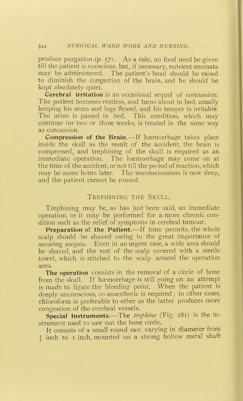 produce purgation.(p. 57). As a rule, no food need be given till the patient is conscious, but, if necessary, nutrient enemata may be administered. The patient's head should be raised to diminish the congestion of the brain, and he should be kept absolutely quiet. Cerebral irritation is an occasional sequel of concussion. The patient becomes restless, and turns about in bed, usually keeping his arms and legs flexed, and his temper is irritable. The urine is passed in bed. This condition, which may continue lor two or three weeks, is treated in the same way as concussion. Compression of the Brain.—If hemorrhage takes place inside the skull as the result of the accident, the brain is compressed, and trephining of the skull is required as an immediate operation. The haemorrhage may come on at the time of the accident, or not till the period of reaction, which may be some hours later. The unconsciousness is now deep, and the patient cannot be roused. Trephining the Skull. Trephining may be, as has just been said, an immediate operation, or it may be performed for a more chronic con- dition such as the relief of .symptoms in cerebral tumour. Preparation of the Patient.—If time permits, the whole scalp should be shaved owing to the great importance of securing asepsis. Even in an urgent case, a wide area should be shaved, and the rest of the scalp covered with a sterile towel, which is stitched to the scalp around the operation area. The operation consists in the removal of a circle of bone from the skull. If haemorrhage is still going on, an attempt is made to ligate the bleeding point. When the patient is deeply unconscious, no anaesthetic is required ; in other cases, chloroform is preferable to ether as the latter produces more congestion of the cerebral vessels. Special Instruments.—The lre/>Ame (Fig. 281) is the in- strument used to saw out the bone circle. It consists of a small round saw, varying in diameter from I inch to I inch, mounted on a strong hollow metal shaft