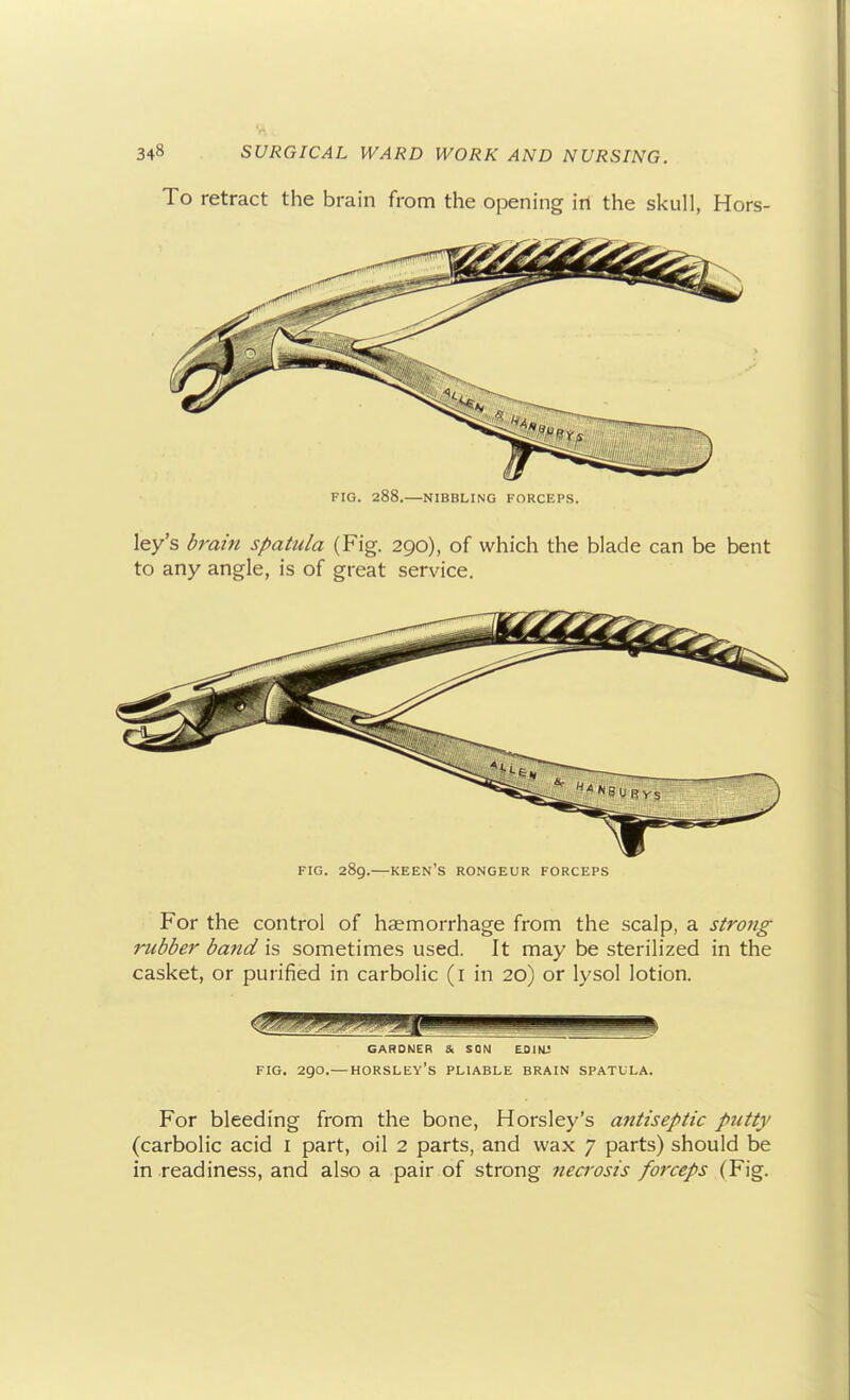 To retract the brain from the opening irt the skull, Hors- FIG. 288.—NIBBLING FORCEPS. ley's dram spatula (Fig. 290), of which the blade can be bent to any angle, is of great service. FIG. 289.—keen's rongeur FORCEPS For the control of haemorrhage from the scalp, a strong rubber band is sometimes used. It may be sterilized in the casket, or purified in carbolic (i in 20) or lysol lotion. GARDNER & SON ESIKL! FIG. 290.—HORSLEY's pliable BRAIN SPATULA. For bleeding from the bone, Horsley's antiseptic putty (carbolic acid I part, oil 2 parts, and wax 7 parts) should be in .readiness, and also a pair of strong necrosis forceps (Fig.