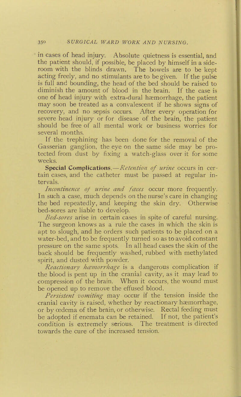 in cases of head injury. Absolute quietness is essential, and the patient should, if possible, be placed by himself in a side- room with the blinds drawn. The bowels are to be kept acting freely, and no stimulants are to be given. If the pulse is full and bounding, the head of the bed should be raised to diminish the amount of blood in the brain. If the case is one of head injury with extra-dural haemorrhage, the patient may soon be treated as a convalescent if he shows signs of recovery, and no sepsis occurs. After every operation for severe head injury or for disease of the brain, the patient should be free of all mental work or business worries for several months. If the trephining has been done for the removal of the Gasserian ganglion, the eye on the same side may be pro- tected from dust by fixing a watch-glass over it for some weeks. Special Complications.—Retention of urine occurs in cer- tain cases, and the catheter must be passed at regular in- tervals. Incontinence of urine and faces occur more frequently. In such a case, much depends on the nurse's care in changing the bed repeatedly, and keeping the skin dry. Otherwise bed-sores are liable to develop. Bed-soi'es arise in certain cases in spite of careful nursing. The surgeon knows as a rule the cases in which the skin is apt to slough, and he orders such patients to be placed on a water-bed, and to be frequently turned so as to avoid constant pressure on the same spots. In all head cases the skin of the back should be frequently washed, rubbed with methylated spirit, and dusted with powder. Reactionary hcemorrhage is a dangerous complication if the blood is pent up in the cranial cavity, as it may lead to compression of the brain. When it occurs, the wound must be opened up to remove the effused blood. Persistent vomiting may occur if the tension inside the cranial cavity is raised, whether by reactionaiy haemorrhage, or by oedema of the brain, or otherwise. Rectal feeding must be adopted if enemata can be retained. If not, the patient's condition is extremely serious. The treatment is directed towards the cure of the increased tension.