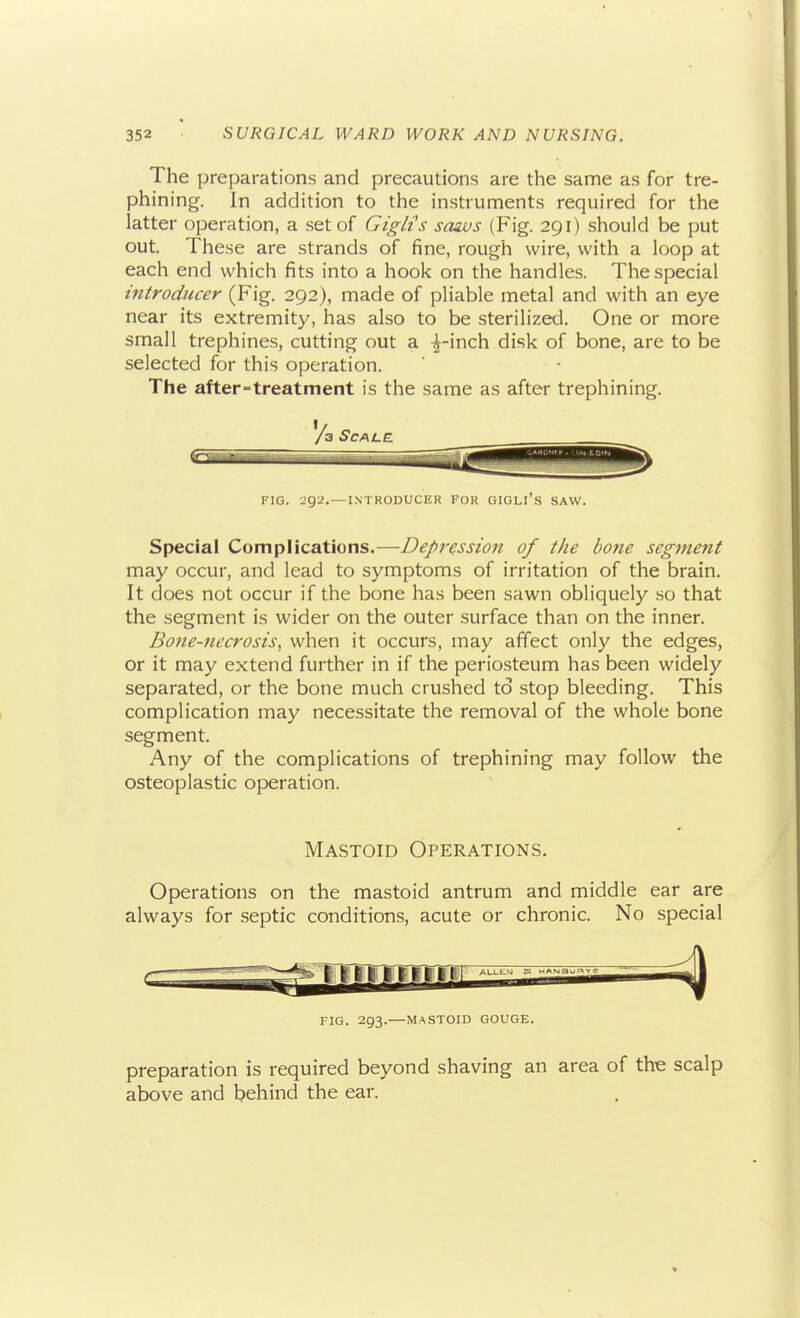 The preparations and precautions are the same as for tre- phining. In addition to the instruments required for the latter operation, a set of Giglts sozvs (Fig. 291) should be put out. These are strands of fine, rough wire, with a loop at each end which fits into a hook on the handles. The special mtroducer (Fig. 292), made of pliable metal and with an eye near its extremity, has also to be sterilized. One or more small trephines, cutting out a ^-inch disk of bone, are to be selected for this operation. The after-treatment is the same as after trephining. /a Scale FIG. 292.—INTRODUCER FOR GIGLl's SAW. Special Complications.—Depression of the bone segment may occur, and lead to symptoms of irritation of the brain. It does not occur if the bone has been sawn obliquely so that the segment is wider on the outer surface than on the inner. Bone-necrosis^ when it occurs, may affect only the edges, or it may extend further in if the periosteum has been widely separated, or the bone much crushed to stop bleeding. This complication may necessitate the removal of the whole bone segment. Any of the complications of trephining may follow the osteoplastic operation. Mastoid Operations. Operations on the mastoid antrum and middle ear are always for septic conditions, acute or chronic. No special FIG. 293.—MASTOID GOUGE. preparation is required beyond shaving an area of the scalp above and behind the ear.