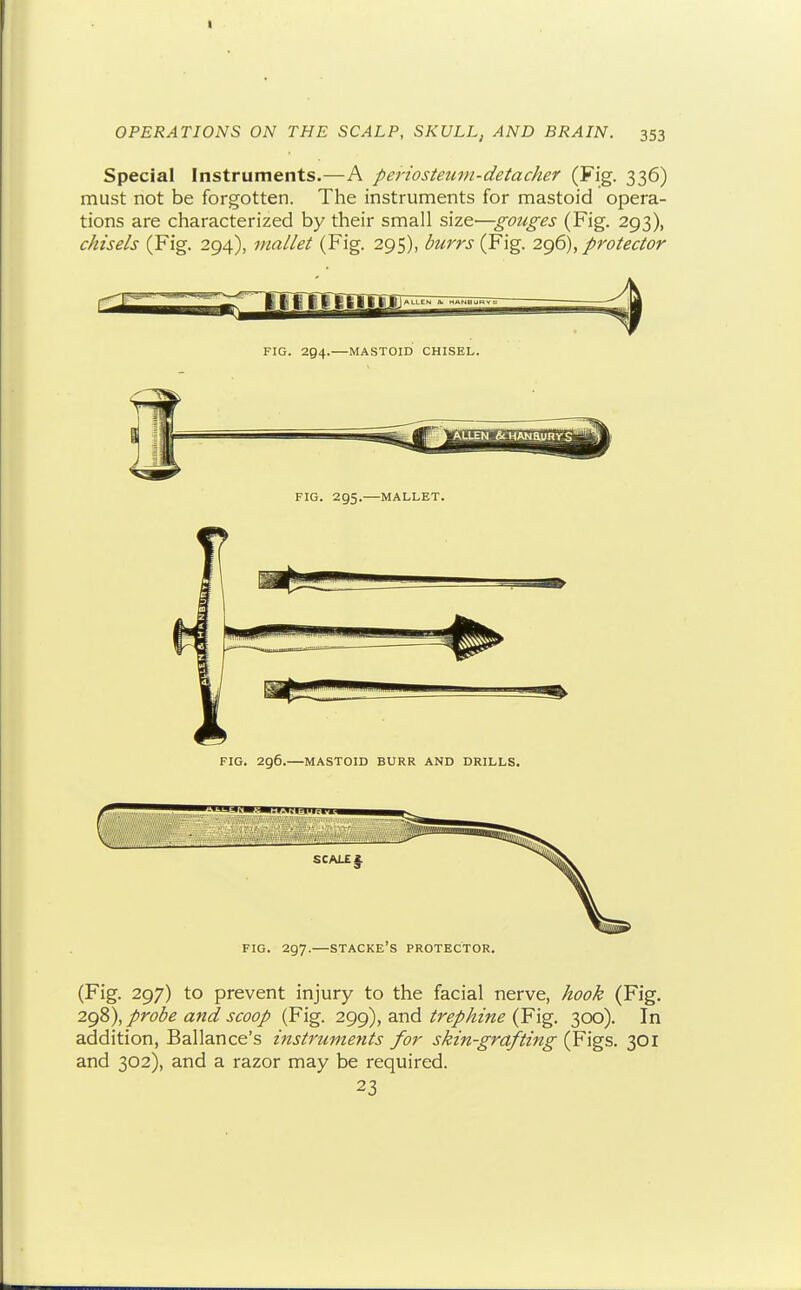 Special Instruments.—A periosteum-detacher (Fig. 336) must not be forgotten. The instruments for mastoid opera- tions are characterized by their small sizt—gotiges (Fig. 293), chisels (Fig. 294), mallet (Fig. 295), burrs (Fig. 2g6), protector FIG. 294.—MASTOID CHISEL. FIG. 296.—MASTOID BURR AND DRILLS. FIG. 297.—STACKE's protector. (Fig. 297) to prevent injury to the facial nerve, hook (Fig. 2C)Z\ probe and scoop (Fig. 299), and/r^/^z«^ (Fig. 300). In addition, Ballance's instruments for skin-grafting (Figs. 301 and 302), and a razor may be required. 23