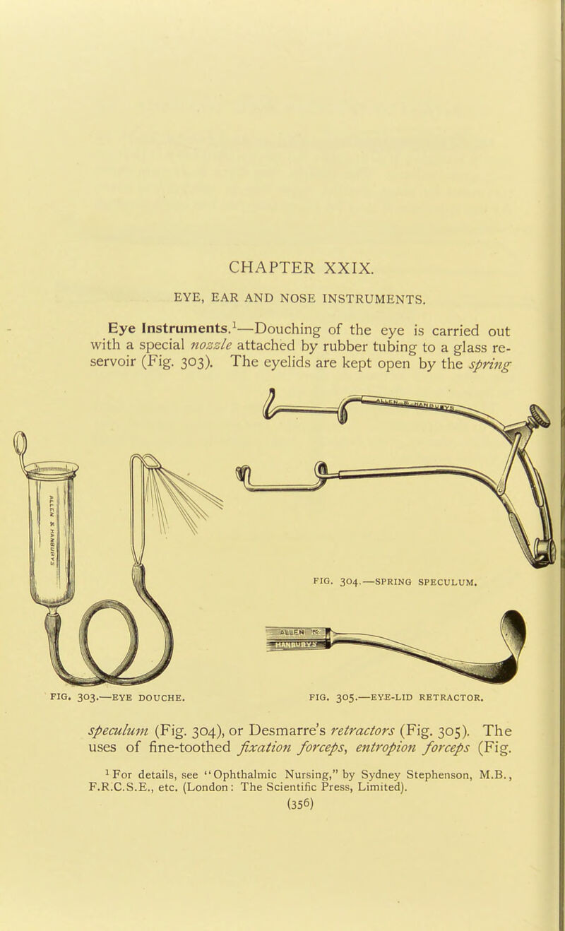 CHAPTER XXIX. EYE, EAR AND NOSE INSTRUMENTS. Eye Instruments.^—Douching of the eye is carried out with a special nozzle attached by rubber tubing to a glass re- servoir (Fig. 303). The eyelids are kept open by the spring FIG. 303.—EYE DOUCHE. FIG. 305.—EYE-LID RETRACTOR. Speculum (Fig. 304), or Desmarre's retractors (Fig. 305). The uses of fine-toothed fixation forceps, entropion forceps (Fig. ^ For details, see Ophthalmic Nursing, by Sydney Stephenson, M.B., F.R.C.S.E., etc. (London: The Scientific Press, Limited).