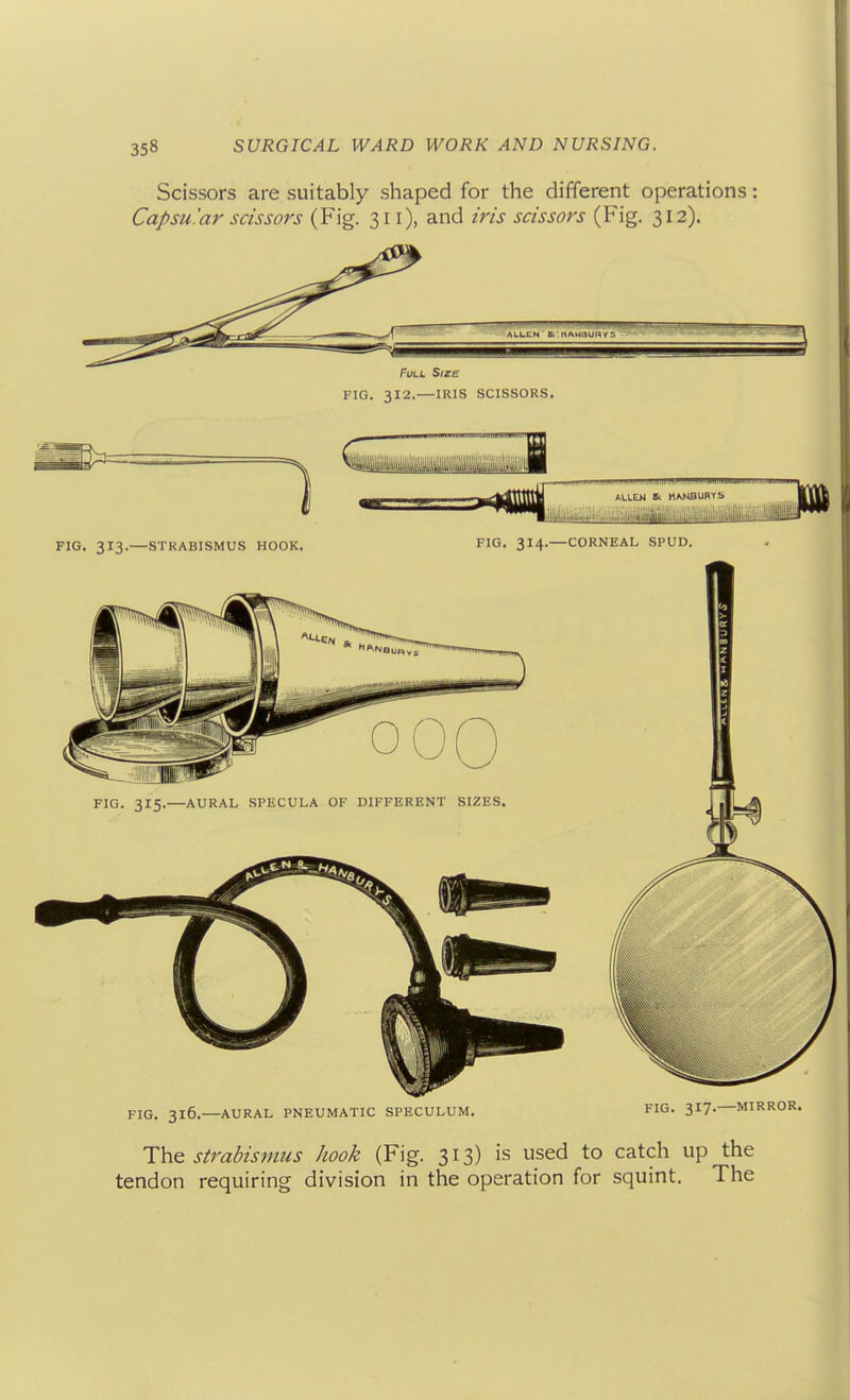 Scissors are suitably shaped for the different operations: Capsular scissors (Fig. 311), and iris scissors (Fig. 312). PVLL SlZlz FIG. 312.—IRIS SCISSORS. FIG. 316.—AURAL PNEUMATIC SPECULUM. FIG- 317- The straMsmus hook (Fig. 313) is used to catch up the tendon requiring division in the operation for squint. The