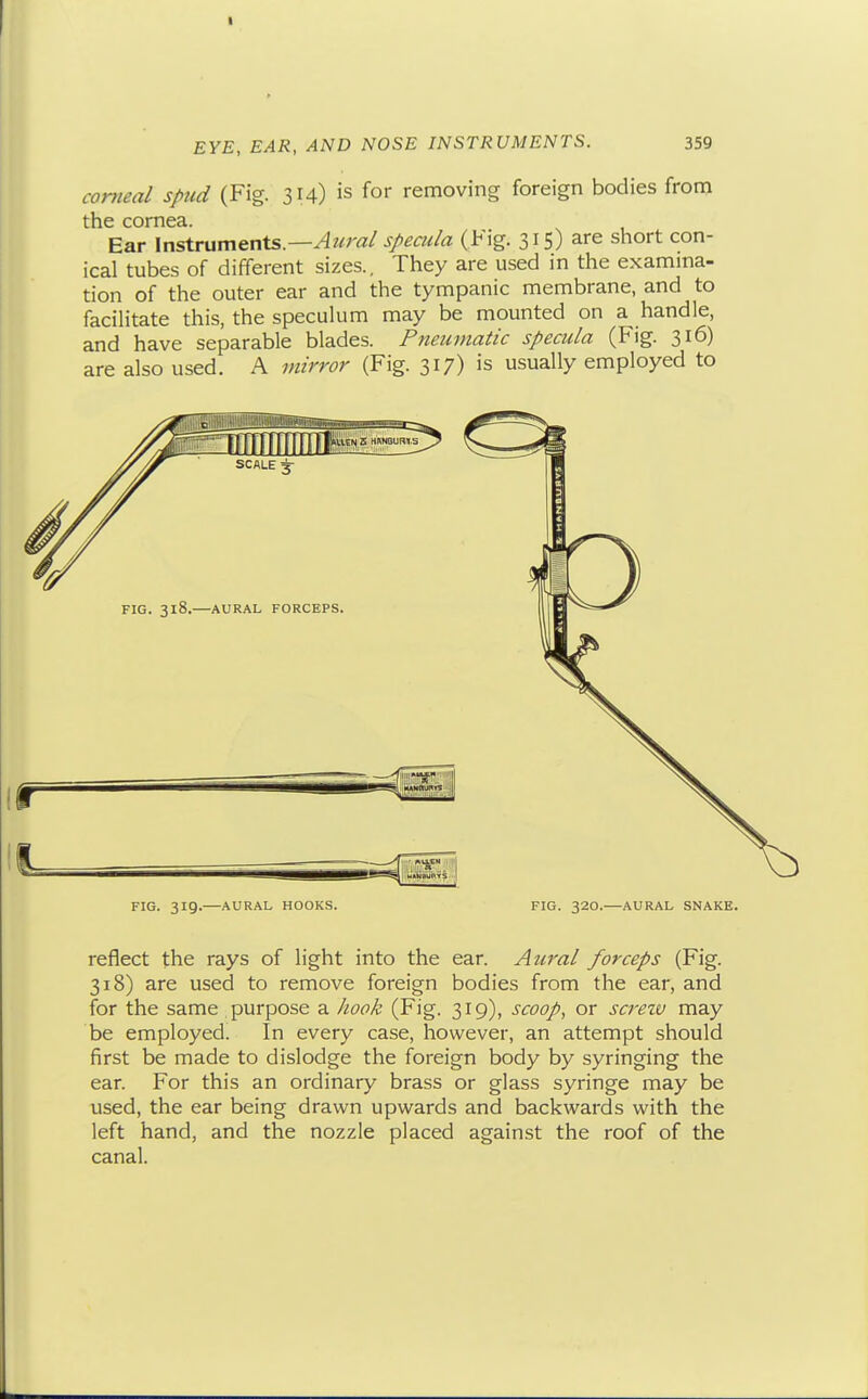 corneal spud (Fig. 314) is for removing foreign bodies from the cornea. Ear yn^rxim^nXs.—Aural specula (Fig. 315) are short con- ical tubes of different sizes.. They are used in the examma- tion of the outer ear and the tympanic membrane, and to facilitate this, the speculum may be mounted on a handle, and have separable blades. Pneumatic specula (Fig. 316) are also used. A mirror (Fig. 317) is usually employed to FIG. 318. AURAL FORCEPS. r FIG. 319. AURAL HOOKS. FIG. 320.—AURAL SNAKE. reflect the rays of light into the ear. Aural forceps (Fig. 318) are used to remove foreign bodies from the ear, and for the same purpose a hook (Fig. 319), scoop, or screiv may be employed. In every case, however, an attempt should first be made to dislodge the foreign body by syringing the ear. For this an ordinary brass or glass syringe may be used, the ear being drawn upwards and backwards with the left hand, and the nozzle placed against the roof of the canal.