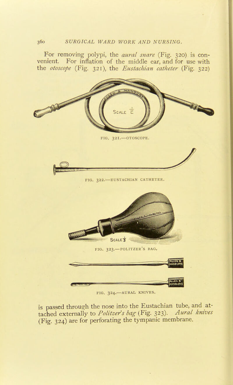 For removing polypi, the aura/ snare (Fig. 320) is con- venient. For inflation of the middle ear, and for use with the otoscope (Fig. 321), the Eustachian catheter (Fig. 322) FIG. 321.—OTOSCOPE. FIG. 322.—EUSTACHIAN CATHETER. is passed through the nose into the Eustachian tube, and at- tached externally to Politzer's bag (Fig. 323). Aural knives (Fig. 324) are for perforating the tympanic membrane.