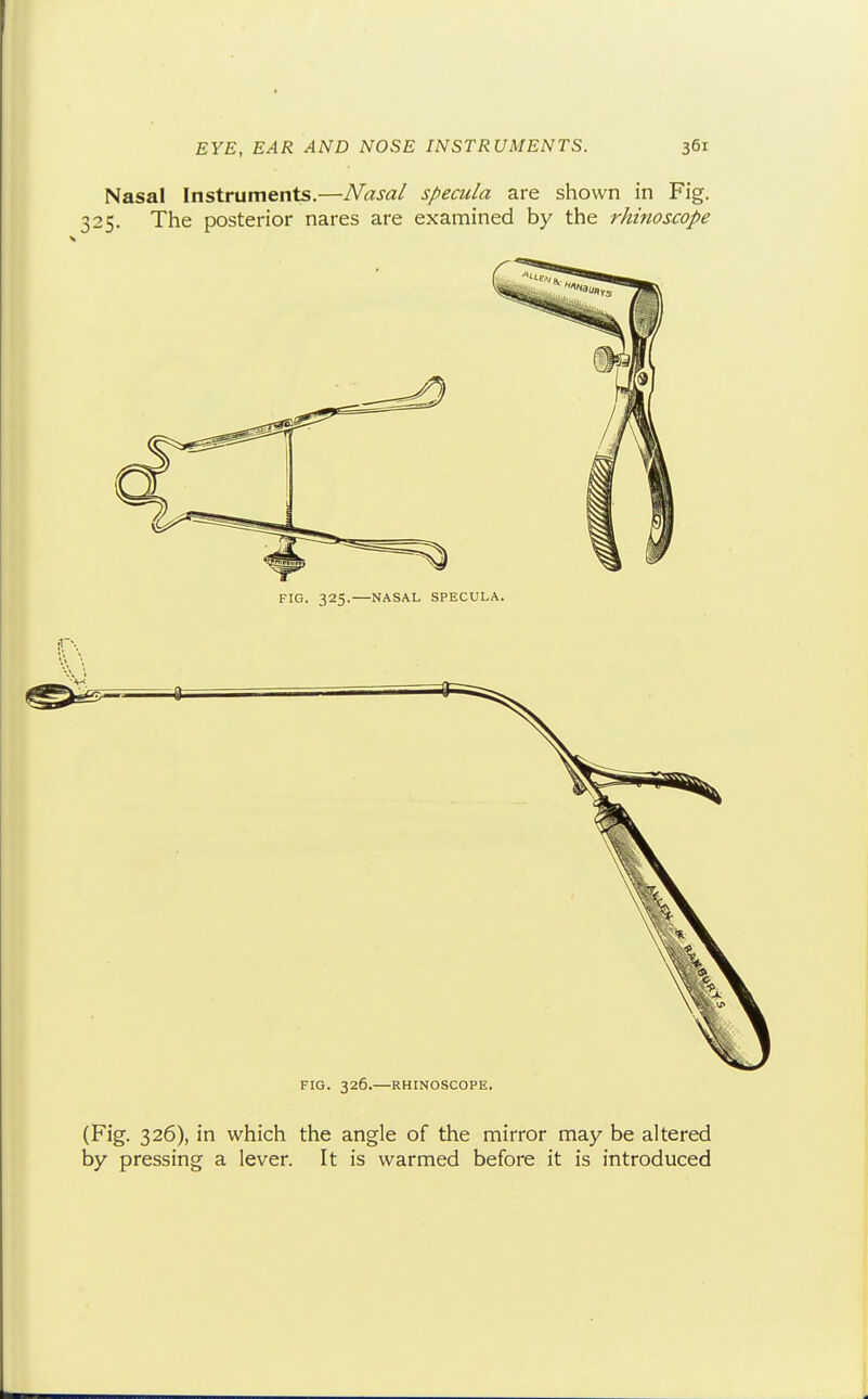 Nasal Instruments.—Nasal specula are shown in Fig. 325. The posterior nares are examined by the rhinoscope FIG. 326.—RHINOSCOPE. (Fig. 326), in which the angle of the mirror may be altered by pressing a lever. It is warmed before it is introduced