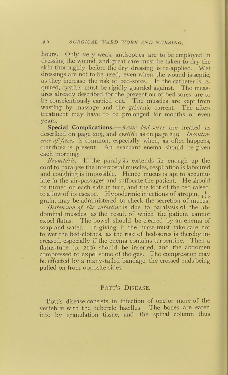 hours. Only very weak antiseptics are to be employed in dressing the wound, and great care must be taken to dry the skin thoroughly before the dry dressing is re-applied. Wet dressings are not to be used, even when the wound is septic, as they increase the risk of bed-sores. If the catheter is re- quired, cystitis must be rigidly guarded against. The meas- ures already described for the prevention of bed-sores are to ba conscientiously carried out. The muscles are kept from wasting by massage and the galvanic current. The after- treatment may have to be prolonged for months or even years. Special Complications.—Acute bed-sores are treated as described on page 205, and cystitis as on page 249. Incontiji- etice of/(Sees is common, especially when, as often happens, diarrhoea is present. An evacuant enema should be given each morning. Bronchitis.—If the paralysis extends far enough up the cord to paraly.se the intercostal muscles, respiration is laboured and coughing is impossible. Hence mucus is apt to accumu- late in the air-passages and suffocate the patient. He should be turned on each side in turn, and the foot of the bed raised, to allow of its escape. Hypodermic injections of atropin, grain, may be administered to check the secretion of mucus. Distension of the intestine is due to paralysis of the ab- dominal muscles, as the result of which the patient cannot expel flatus. The bowel .should be cleared by an enema of soap and water. In giving it, the nurse must take care not to wet the bed-clothes, as the risk of bed-sores is thereby in- creased, especially if the enema contains turpentine. Then a flatus-tube (p. 210) should be inserted, and the abdomen compressed to expel some of the gas. The compression may be effected by a many-tailed bandage, the crossed ends being pulled on from opposite sides. Pott's Disease. Pott's disease consists in infection of one or more of the vertebrae with the tubercle bacillus. The bones are eaten into by granulation tissue, and the spinal column thus