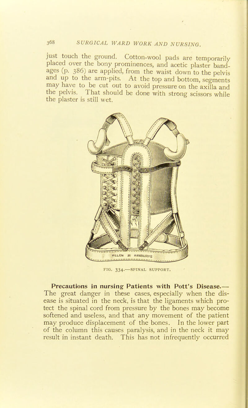 just touch the ground. Cotton-wool pads are temporarily placed over the bony prominences, and acetic plaster band- ages (p. 386) are applied, from the waist down to the pelvis and up to the arm-pits. At the top and bottom, segments may have to be cut out to avoid pressure on the axilla and the pelvis. That should be done with strong scissors while the plaster is still wet. FIG. 334.—SPINAL SUPPORT. Precautions in nursing Patients witli Pott's Disease.— The great danger in these cases, especially when the dis- ease is situated in the neck, is that the ligaments which pro- tect the spinal cord from pressure by the bones may become softened and useless, and that any movement of the patient may produce displacement of the bones. In the lower part of the column this causes paralysis, and in the neck it may result in instant death. This has not infrequently occurred