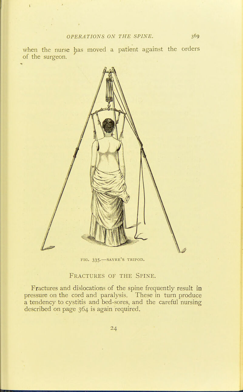 OPERATIONS ON THE SPINE. 3^9 when the nurse has moved a patient against the orders of the surgeon. FIG. 335. SAYRE'S tripod. Fractures of the Spine. Fractures and dislocations of the spine frequently result in pressure on the cord and paralysis. These in turn produce a tendency to cystitis and bed-sores, and the careful nursing described on page 364 is again required. 24